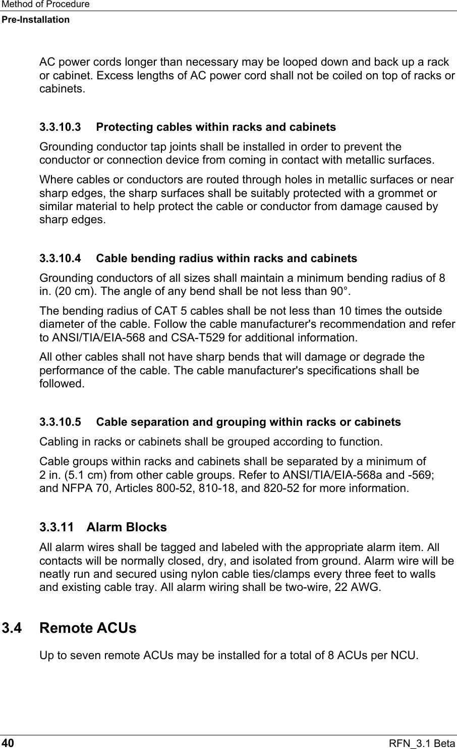 Method of Procedure Pre-Installation 40  RFN_3.1 Beta AC power cords longer than necessary may be looped down and back up a rack or cabinet. Excess lengths of AC power cord shall not be coiled on top of racks or cabinets. 3.3.10.3  Protecting cables within racks and cabinets Grounding conductor tap joints shall be installed in order to prevent the conductor or connection device from coming in contact with metallic surfaces. Where cables or conductors are routed through holes in metallic surfaces or near sharp edges, the sharp surfaces shall be suitably protected with a grommet or similar material to help protect the cable or conductor from damage caused by sharp edges. 3.3.10.4  Cable bending radius within racks and cabinets Grounding conductors of all sizes shall maintain a minimum bending radius of 8 in. (20 cm). The angle of any bend shall be not less than 90°. The bending radius of CAT 5 cables shall be not less than 10 times the outside diameter of the cable. Follow the cable manufacturer&apos;s recommendation and refer to ANSI/TIA/EIA-568 and CSA-T529 for additional information. All other cables shall not have sharp bends that will damage or degrade the performance of the cable. The cable manufacturer&apos;s specifications shall be followed. 3.3.10.5  Cable separation and grouping within racks or cabinets Cabling in racks or cabinets shall be grouped according to function. Cable groups within racks and cabinets shall be separated by a minimum of  2 in. (5.1 cm) from other cable groups. Refer to ANSI/TIA/EIA-568a and -569; and NFPA 70, Articles 800-52, 810-18, and 820-52 for more information. 3.3.11 Alarm Blocks All alarm wires shall be tagged and labeled with the appropriate alarm item. All contacts will be normally closed, dry, and isolated from ground. Alarm wire will be neatly run and secured using nylon cable ties/clamps every three feet to walls and existing cable tray. All alarm wiring shall be two-wire, 22 AWG. 3.4 Remote ACUs Up to seven remote ACUs may be installed for a total of 8 ACUs per NCU. 