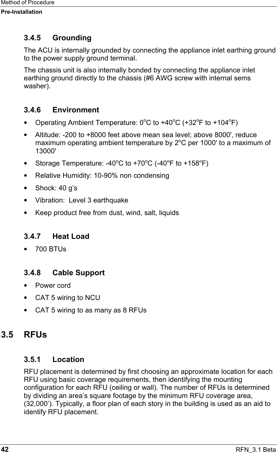 Method of Procedure Pre-Installation 42  RFN_3.1 Beta 3.4.5 Grounding The ACU is internally grounded by connecting the appliance inlet earthing ground to the power supply ground terminal.  The chassis unit is also internally bonded by connecting the appliance inlet earthing ground directly to the chassis (#6 AWG screw with internal sems washer). 3.4.6 Environment •  Operating Ambient Temperature: 0oC to +40oC (+32oF to +104oF) •  Altitude: -200 to +8000 feet above mean sea level; above 8000&apos;, reduce maximum operating ambient temperature by 2oC per 1000&apos; to a maximum of 13000&apos; •  Storage Temperature: -40oC to +70oC (-40oF to +158oF) •  Relative Humidity: 10-90% non condensing •  Shock: 40 g’s •  Vibration:  Level 3 earthquake •  Keep product free from dust, wind, salt, liquids 3.4.7 Heat Load •  700 BTUs 3.4.8 Cable Support •  Power cord •  CAT 5 wiring to NCU •  CAT 5 wiring to as many as 8 RFUs 3.5 RFUs 3.5.1 Location RFU placement is determined by first choosing an approximate location for each RFU using basic coverage requirements, then identifying the mounting configuration for each RFU (ceiling or wall). The number of RFUs is determined by dividing an area’s square footage by the minimum RFU coverage area, (32,000’). Typically, a floor plan of each story in the building is used as an aid to identify RFU placement.  