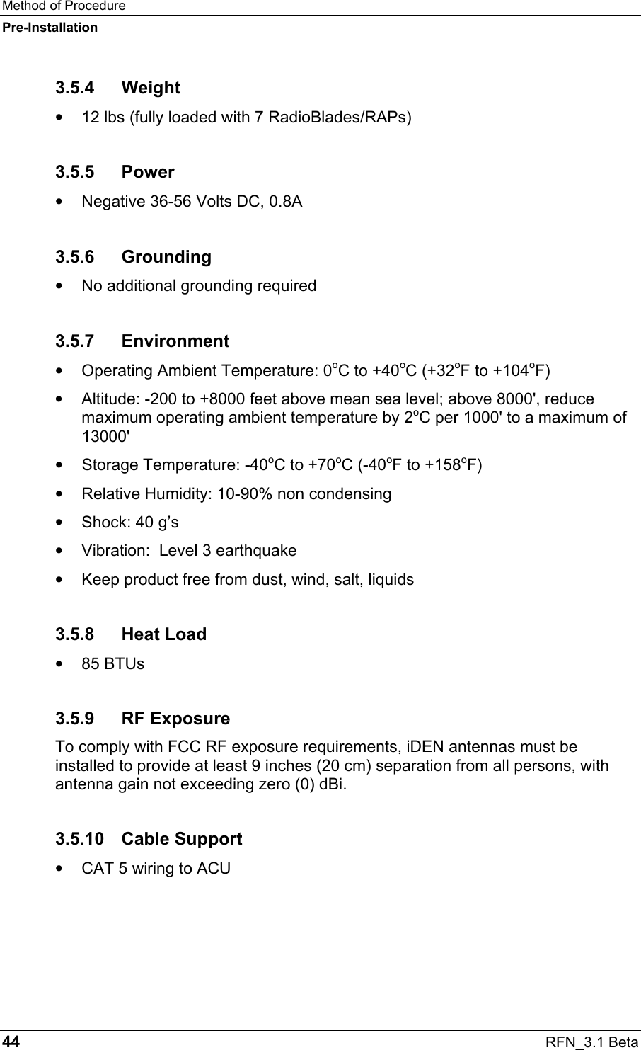 Method of Procedure Pre-Installation 44  RFN_3.1 Beta 3.5.4 Weight •  12 lbs (fully loaded with 7 RadioBlades/RAPs) 3.5.5 Power •  Negative 36-56 Volts DC, 0.8A 3.5.6 Grounding •  No additional grounding required 3.5.7 Environment •  Operating Ambient Temperature: 0oC to +40oC (+32oF to +104oF) •  Altitude: -200 to +8000 feet above mean sea level; above 8000&apos;, reduce maximum operating ambient temperature by 2oC per 1000&apos; to a maximum of 13000&apos; •  Storage Temperature: -40oC to +70oC (-40oF to +158oF) •  Relative Humidity: 10-90% non condensing •  Shock: 40 g’s •  Vibration:  Level 3 earthquake •  Keep product free from dust, wind, salt, liquids 3.5.8 Heat Load •  85 BTUs 3.5.9 RF Exposure To comply with FCC RF exposure requirements, iDEN antennas must be installed to provide at least 9 inches (20 cm) separation from all persons, with antenna gain not exceeding zero (0) dBi. 3.5.10 Cable Support •  CAT 5 wiring to ACU 