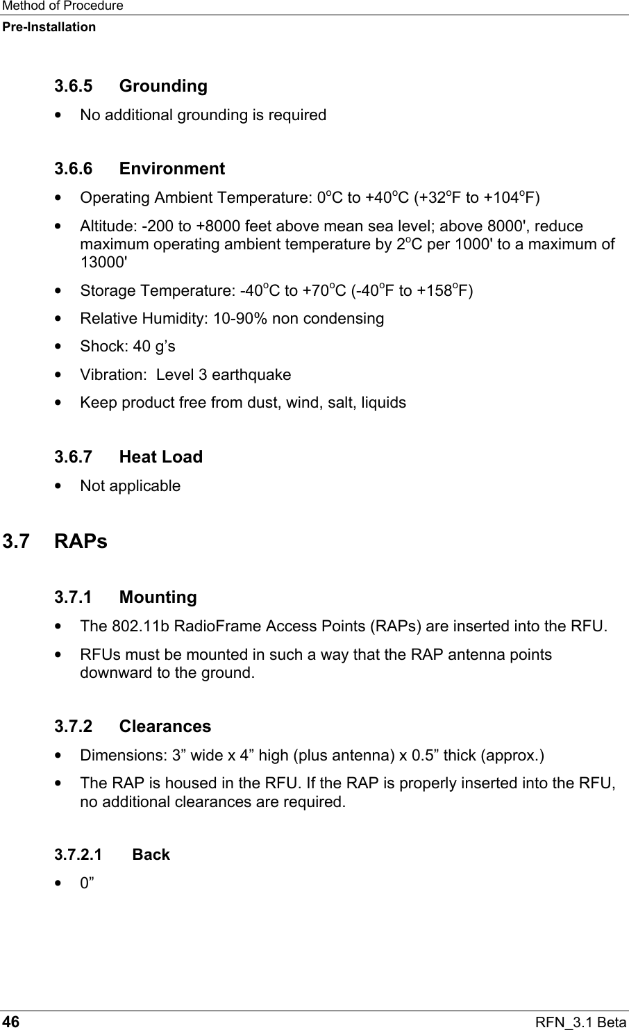 Method of Procedure Pre-Installation 46  RFN_3.1 Beta 3.6.5 Grounding •  No additional grounding is required 3.6.6 Environment •  Operating Ambient Temperature: 0oC to +40oC (+32oF to +104oF) •  Altitude: -200 to +8000 feet above mean sea level; above 8000&apos;, reduce maximum operating ambient temperature by 2oC per 1000&apos; to a maximum of 13000&apos; •  Storage Temperature: -40oC to +70oC (-40oF to +158oF) •  Relative Humidity: 10-90% non condensing •  Shock: 40 g’s •  Vibration:  Level 3 earthquake •  Keep product free from dust, wind, salt, liquids 3.6.7 Heat Load •  Not applicable 3.7 RAPs 3.7.1 Mounting •  The 802.11b RadioFrame Access Points (RAPs) are inserted into the RFU. •  RFUs must be mounted in such a way that the RAP antenna points downward to the ground.  3.7.2 Clearances •  Dimensions: 3” wide x 4” high (plus antenna) x 0.5” thick (approx.) •  The RAP is housed in the RFU. If the RAP is properly inserted into the RFU, no additional clearances are required. 3.7.2.1 Back •  0” 