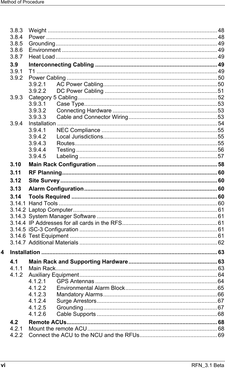 Method of Procedure   vi RFN_3.1 Beta 3.8.3 Weight ........................................................................................................... 48 3.8.4 Power ............................................................................................................ 48 3.8.5 Grounding...................................................................................................... 49 3.8.6 Environment .................................................................................................. 49 3.8.7 Heat Load ...................................................................................................... 49 3.9 Interconnecting Cabling .............................................................................49 3.9.1 T1 .................................................................................................................. 49 3.9.2 Power Cabling ............................................................................................... 50 3.9.2.1 AC Power Cabling........................................................................50 3.9.2.2 DC Power Cabling .......................................................................51 3.9.3 Category 5 Cabling........................................................................................ 52 3.9.3.1 Case Type....................................................................................53 3.9.3.2 Connecting Hardware ..................................................................53 3.9.3.3 Cable and Connector Wiring........................................................53 3.9.4 Installation ..................................................................................................... 54 3.9.4.1 NEC Compliance .........................................................................55 3.9.4.2 Local Jurisdictions........................................................................55 3.9.4.3 Routes..........................................................................................55 3.9.4.4 Testing .........................................................................................56 3.9.4.5 Labeling .......................................................................................57 3.10 Main Rack Configuration ............................................................................ 58 3.11 RF Planning.................................................................................................. 60 3.12 Site Survey ................................................................................................... 60 3.13 Alarm Configuration.................................................................................... 60 3.14 Tools Required ............................................................................................ 60 3.14.1 Hand Tools .................................................................................................... 60 3.14.2 Laptop Computer........................................................................................... 61 3.14.3 System Manager Software ............................................................................ 61 3.14.4 IP Addresses for all cards in the RFS............................................................ 61 3.14.5 iSC-3 Configuration ....................................................................................... 61 3.14.6 Test Equipment ............................................................................................. 61 3.14.7 Additional Materials ....................................................................................... 62 4 Installation ............................................................................................................... 63 4.1 Main Rack and Supporting Hardware........................................................ 63 4.1.1 Main Rack...................................................................................................... 63 4.1.2 Auxiliary Equipment....................................................................................... 64 4.1.2.1 GPS Antennas .............................................................................64 4.1.2.2 Environmental Alarm Block..........................................................65 4.1.2.3 Mandatory Alarms........................................................................66 4.1.2.4 Surge Arrestors............................................................................67 4.1.2.5 Grounding ....................................................................................67 4.1.2.6 Cable Supports ............................................................................68 4.2 Remote ACUs............................................................................................... 68 4.2.1 Mount the remote ACU.................................................................................. 68 4.2.2 Connect the ACU to the NCU and the RFUs................................................. 69 