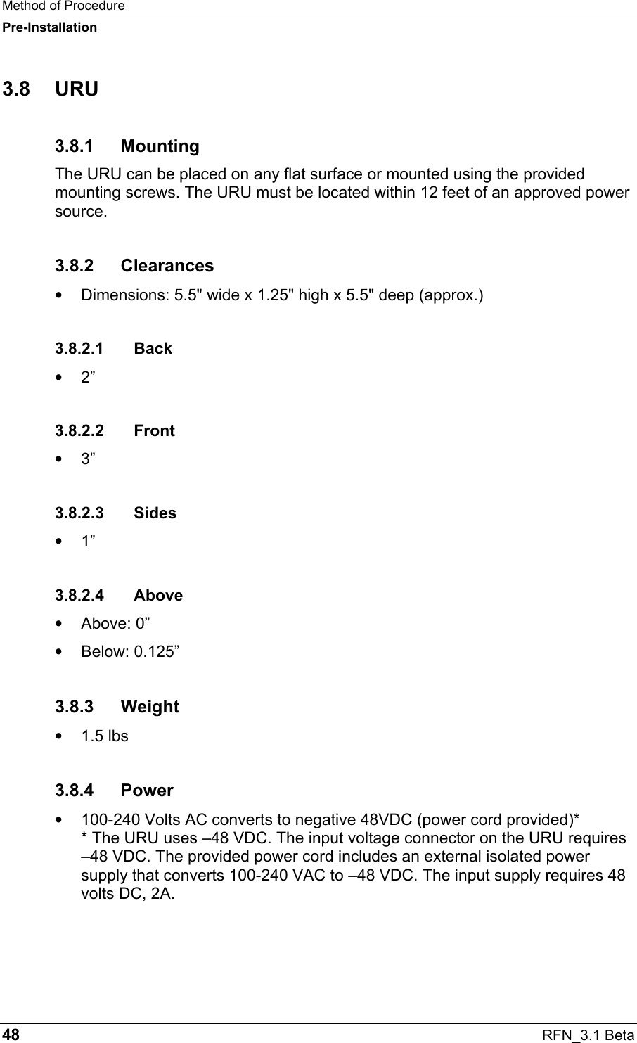 Method of Procedure Pre-Installation 48  RFN_3.1 Beta 3.8 URU 3.8.1 Mounting The URU can be placed on any flat surface or mounted using the provided mounting screws. The URU must be located within 12 feet of an approved power source.  3.8.2 Clearances •  Dimensions: 5.5&quot; wide x 1.25&quot; high x 5.5&quot; deep (approx.) 3.8.2.1 Back •  2” 3.8.2.2 Front •  3” 3.8.2.3 Sides •  1” 3.8.2.4 Above •  Above: 0” •  Below: 0.125” 3.8.3 Weight •  1.5 lbs  3.8.4 Power •  100-240 Volts AC converts to negative 48VDC (power cord provided)* * The URU uses –48 VDC. The input voltage connector on the URU requires –48 VDC. The provided power cord includes an external isolated power supply that converts 100-240 VAC to –48 VDC. The input supply requires 48 volts DC, 2A. 