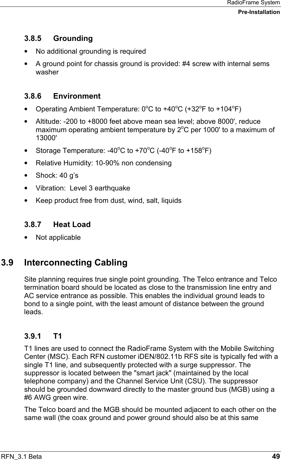 RadioFrame System Pre-Installation RFN_3.1 Beta   49 3.8.5 Grounding •  No additional grounding is required •  A ground point for chassis ground is provided: #4 screw with internal sems washer 3.8.6 Environment •  Operating Ambient Temperature: 0oC to +40oC (+32oF to +104oF) •  Altitude: -200 to +8000 feet above mean sea level; above 8000&apos;, reduce maximum operating ambient temperature by 2oC per 1000&apos; to a maximum of 13000&apos; •  Storage Temperature: -40oC to +70oC (-40oF to +158oF) •  Relative Humidity: 10-90% non condensing •  Shock: 40 g’s •  Vibration:  Level 3 earthquake •  Keep product free from dust, wind, salt, liquids 3.8.7 Heat Load •  Not applicable 3.9 Interconnecting Cabling Site planning requires true single point grounding. The Telco entrance and Telco termination board should be located as close to the transmission line entry and AC service entrance as possible. This enables the individual ground leads to bond to a single point, with the least amount of distance between the ground leads. 3.9.1 T1 T1 lines are used to connect the RadioFrame System with the Mobile Switching Center (MSC). Each RFN customer iDEN/802.11b RFS site is typically fed with a single T1 line, and subsequently protected with a surge suppressor. The suppressor is located between the &quot;smart jack&quot; (maintained by the local telephone company) and the Channel Service Unit (CSU). The suppressor should be grounded downward directly to the master ground bus (MGB) using a #6 AWG green wire. The Telco board and the MGB should be mounted adjacent to each other on the same wall (the coax ground and power ground should also be at this same 