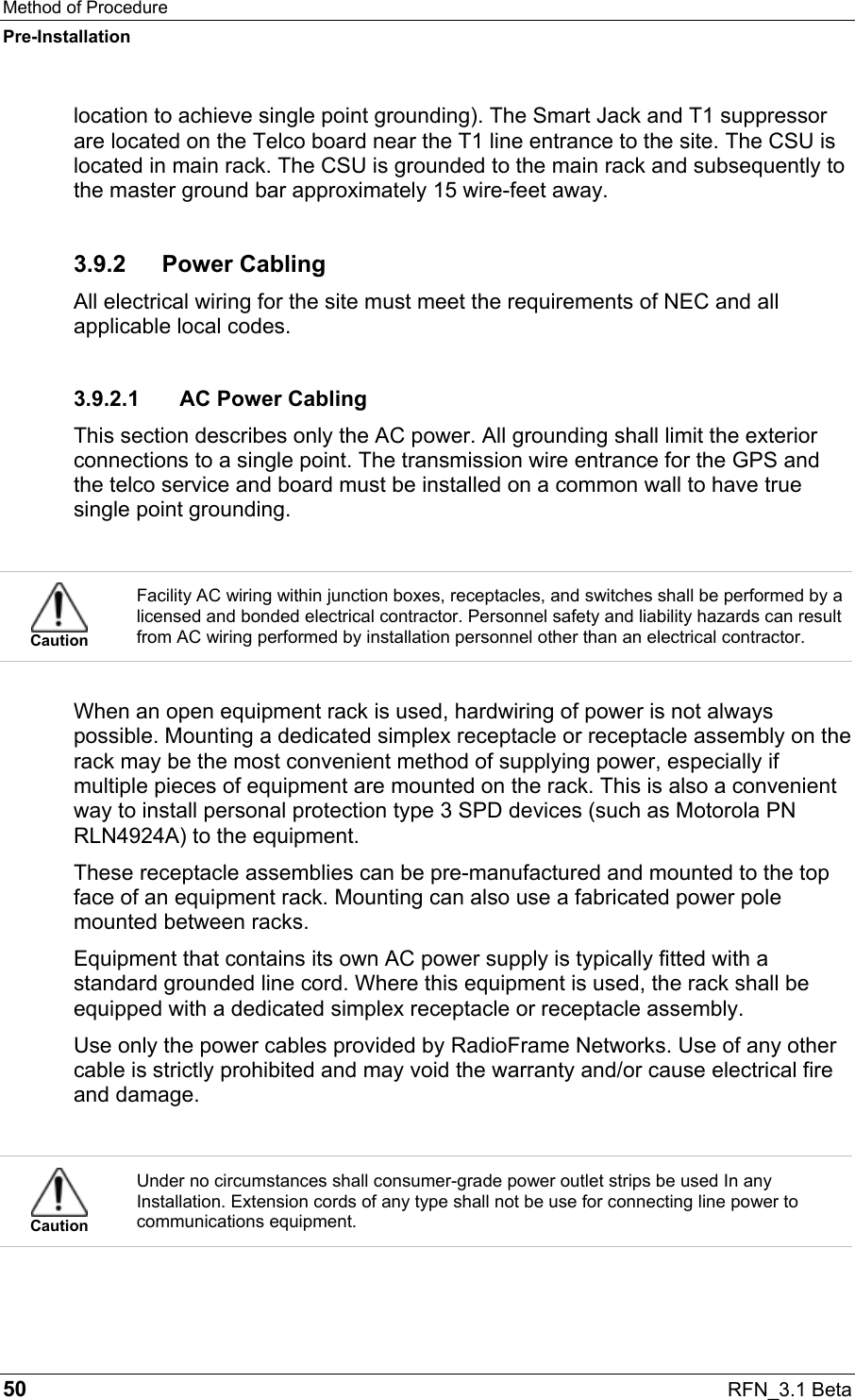 Method of Procedure Pre-Installation 50  RFN_3.1 Beta location to achieve single point grounding). The Smart Jack and T1 suppressor are located on the Telco board near the T1 line entrance to the site. The CSU is located in main rack. The CSU is grounded to the main rack and subsequently to the master ground bar approximately 15 wire-feet away. 3.9.2 Power Cabling All electrical wiring for the site must meet the requirements of NEC and all applicable local codes. 3.9.2.1  AC Power Cabling This section describes only the AC power. All grounding shall limit the exterior connections to a single point. The transmission wire entrance for the GPS and the telco service and board must be installed on a common wall to have true single point grounding.   Caution Facility AC wiring within junction boxes, receptacles, and switches shall be performed by a licensed and bonded electrical contractor. Personnel safety and liability hazards can result from AC wiring performed by installation personnel other than an electrical contractor.  When an open equipment rack is used, hardwiring of power is not always possible. Mounting a dedicated simplex receptacle or receptacle assembly on the rack may be the most convenient method of supplying power, especially if multiple pieces of equipment are mounted on the rack. This is also a convenient way to install personal protection type 3 SPD devices (such as Motorola PN RLN4924A) to the equipment. These receptacle assemblies can be pre-manufactured and mounted to the top face of an equipment rack. Mounting can also use a fabricated power pole mounted between racks. Equipment that contains its own AC power supply is typically fitted with a standard grounded line cord. Where this equipment is used, the rack shall be equipped with a dedicated simplex receptacle or receptacle assembly.  Use only the power cables provided by RadioFrame Networks. Use of any other cable is strictly prohibited and may void the warranty and/or cause electrical fire and damage.   Caution Under no circumstances shall consumer-grade power outlet strips be used In any Installation. Extension cords of any type shall not be use for connecting line power to communications equipment. 