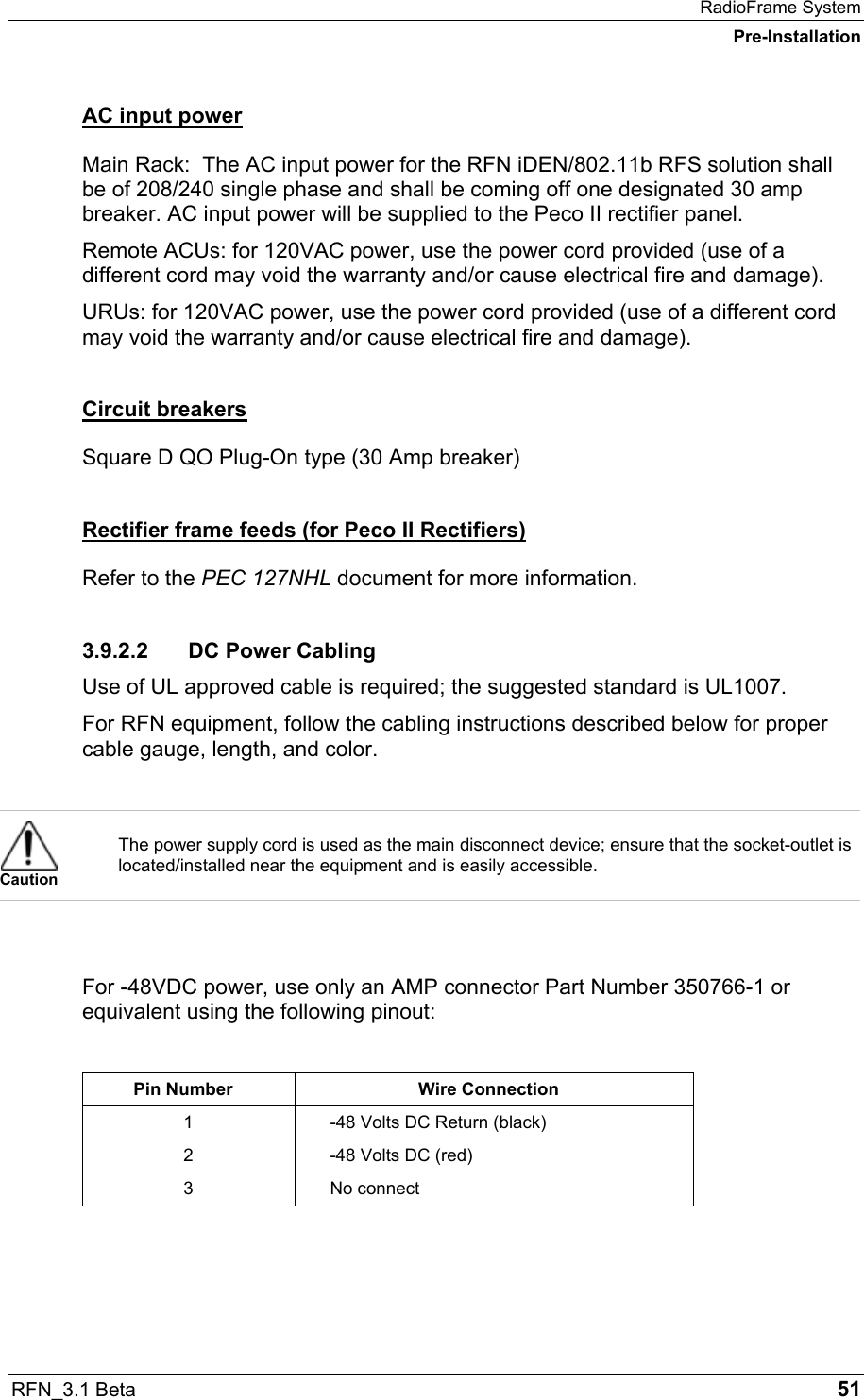 RadioFrame System Pre-Installation RFN_3.1 Beta   51 AC input power Main Rack:  The AC input power for the RFN iDEN/802.11b RFS solution shall be of 208/240 single phase and shall be coming off one designated 30 amp breaker. AC input power will be supplied to the Peco II rectifier panel. Remote ACUs: for 120VAC power, use the power cord provided (use of a different cord may void the warranty and/or cause electrical fire and damage). URUs: for 120VAC power, use the power cord provided (use of a different cord may void the warranty and/or cause electrical fire and damage). Circuit breakers Square D QO Plug-On type (30 Amp breaker) Rectifier frame feeds (for Peco II Rectifiers) Refer to the PEC 127NHL document for more information. 3.9.2.2  DC Power Cabling Use of UL approved cable is required; the suggested standard is UL1007. For RFN equipment, follow the cabling instructions described below for proper cable gauge, length, and color.    Caution The power supply cord is used as the main disconnect device; ensure that the socket-outlet is located/installed near the equipment and is easily accessible.   For -48VDC power, use only an AMP connector Part Number 350766-1 or equivalent using the following pinout:  Pin Number  Wire Connection 1  -48 Volts DC Return (black) 2  -48 Volts DC (red) 3 No connect    