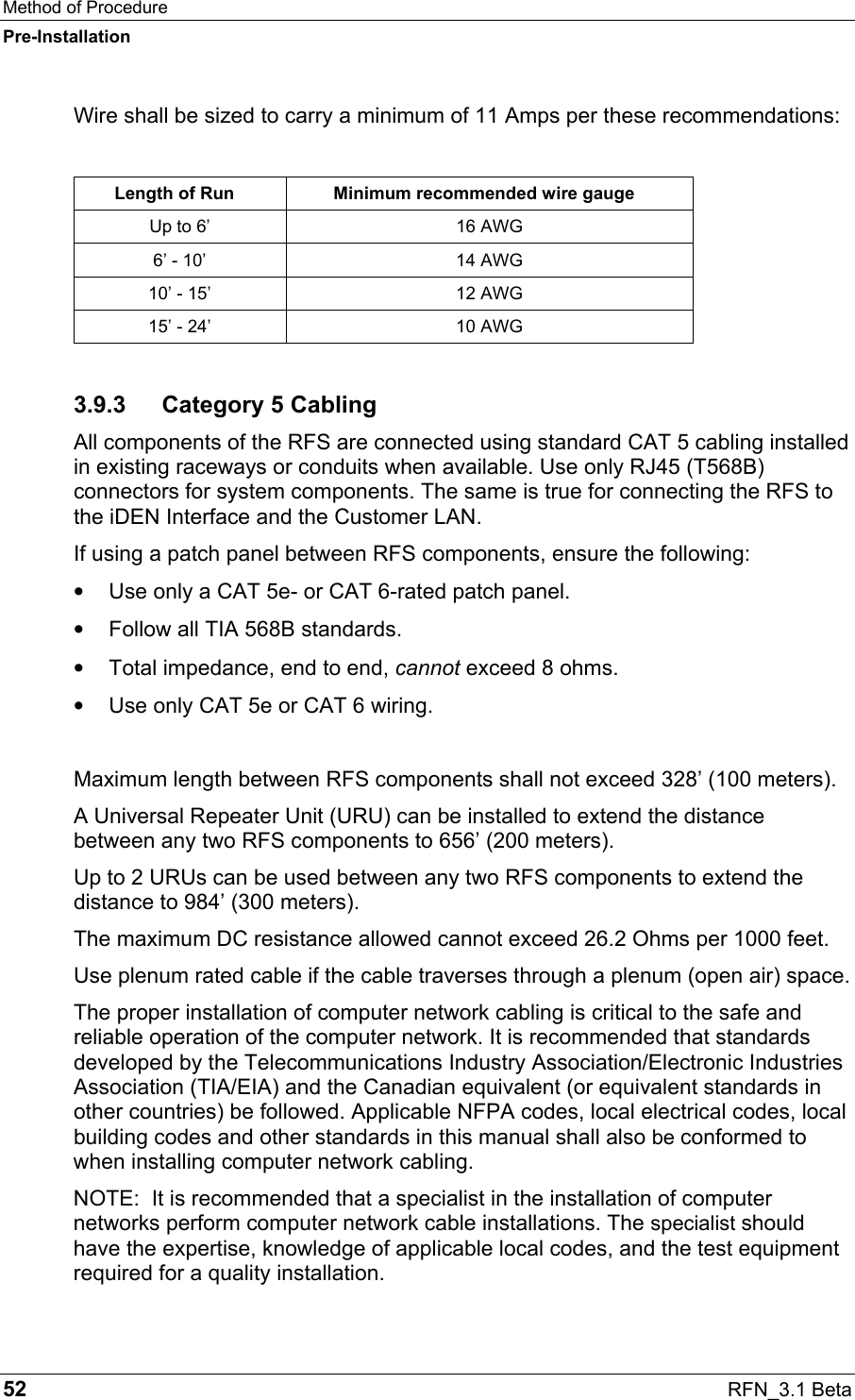 Method of Procedure Pre-Installation 52  RFN_3.1 Beta Wire shall be sized to carry a minimum of 11 Amps per these recommendations:  Length of Run  Minimum recommended wire gauge Up to 6’  16 AWG 6’ - 10’  14 AWG 10’ - 15’  12 AWG 15’ - 24’  10 AWG 3.9.3 Category 5 Cabling All components of the RFS are connected using standard CAT 5 cabling installed in existing raceways or conduits when available. Use only RJ45 (T568B) connectors for system components. The same is true for connecting the RFS to the iDEN Interface and the Customer LAN. If using a patch panel between RFS components, ensure the following: •  Use only a CAT 5e- or CAT 6-rated patch panel. •  Follow all TIA 568B standards. •  Total impedance, end to end, cannot exceed 8 ohms. •  Use only CAT 5e or CAT 6 wiring.  Maximum length between RFS components shall not exceed 328’ (100 meters).  A Universal Repeater Unit (URU) can be installed to extend the distance between any two RFS components to 656’ (200 meters).  Up to 2 URUs can be used between any two RFS components to extend the distance to 984’ (300 meters). The maximum DC resistance allowed cannot exceed 26.2 Ohms per 1000 feet. Use plenum rated cable if the cable traverses through a plenum (open air) space. The proper installation of computer network cabling is critical to the safe and reliable operation of the computer network. It is recommended that standards developed by the Telecommunications Industry Association/Electronic Industries Association (TIA/EIA) and the Canadian equivalent (or equivalent standards in other countries) be followed. Applicable NFPA codes, local electrical codes, local building codes and other standards in this manual shall also be conformed to when installing computer network cabling. NOTE:  It is recommended that a specialist in the installation of computer networks perform computer network cable installations. The specialist should have the expertise, knowledge of applicable local codes, and the test equipment required for a quality installation. 