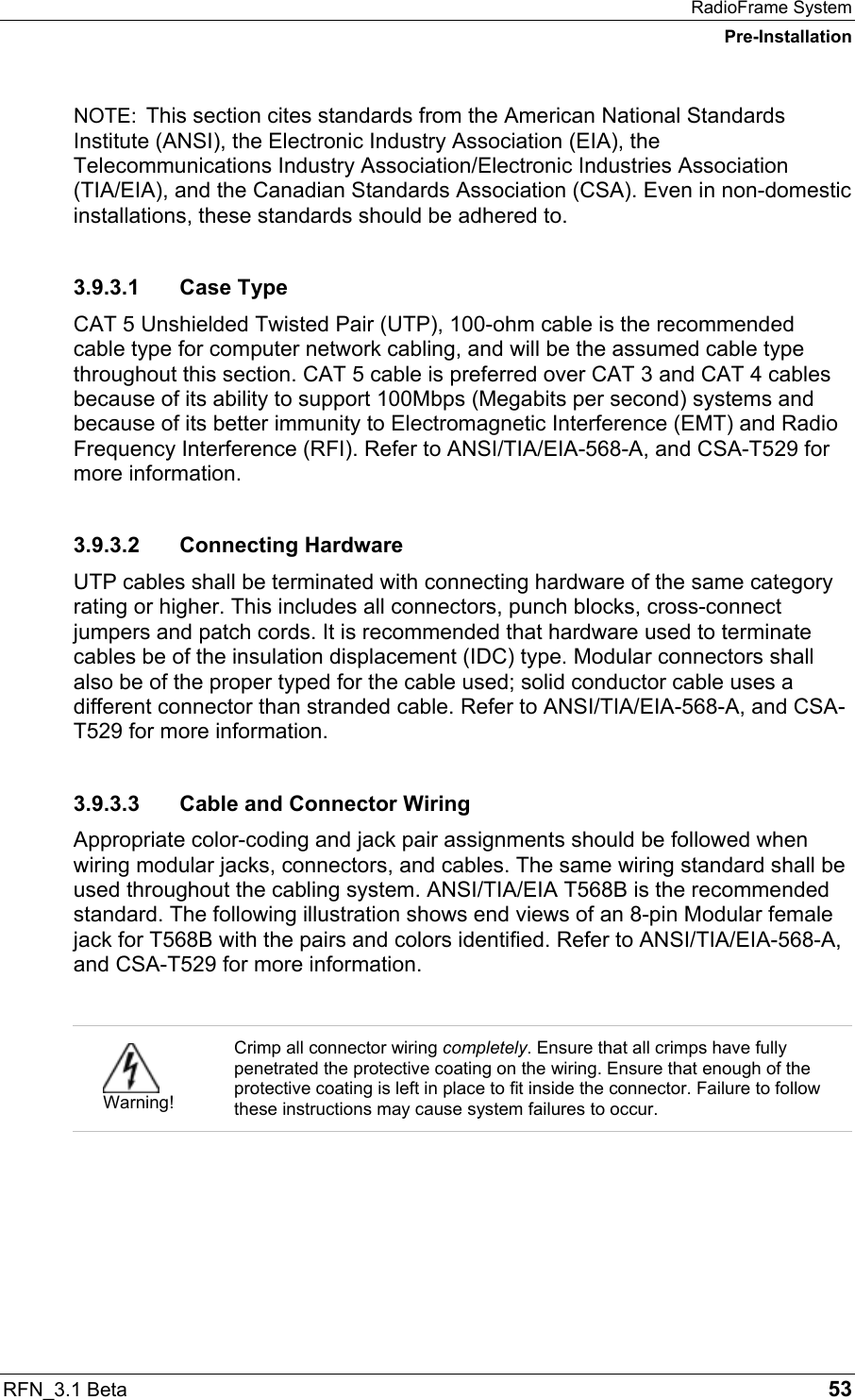 RadioFrame System Pre-Installation RFN_3.1 Beta   53 NOTE:  This section cites standards from the American National Standards Institute (ANSI), the Electronic Industry Association (EIA), the Telecommunications Industry Association/Electronic Industries Association (TIA/EIA), and the Canadian Standards Association (CSA). Even in non-domestic installations, these standards should be adhered to. 3.9.3.1 Case Type CAT 5 Unshielded Twisted Pair (UTP), 100-ohm cable is the recommended cable type for computer network cabling, and will be the assumed cable type throughout this section. CAT 5 cable is preferred over CAT 3 and CAT 4 cables because of its ability to support 100Mbps (Megabits per second) systems and because of its better immunity to Electromagnetic Interference (EMT) and Radio Frequency Interference (RFI). Refer to ANSI/TIA/EIA-568-A, and CSA-T529 for more information. 3.9.3.2 Connecting Hardware UTP cables shall be terminated with connecting hardware of the same category rating or higher. This includes all connectors, punch blocks, cross-connect jumpers and patch cords. It is recommended that hardware used to terminate cables be of the insulation displacement (IDC) type. Modular connectors shall also be of the proper typed for the cable used; solid conductor cable uses a different connector than stranded cable. Refer to ANSI/TIA/EIA-568-A, and CSA-T529 for more information. 3.9.3.3  Cable and Connector Wiring Appropriate color-coding and jack pair assignments should be followed when wiring modular jacks, connectors, and cables. The same wiring standard shall be used throughout the cabling system. ANSI/TIA/EIA T568B is the recommended standard. The following illustration shows end views of an 8-pin Modular female jack for T568B with the pairs and colors identified. Refer to ANSI/TIA/EIA-568-A, and CSA-T529 for more information.    Warning! Crimp all connector wiring completely. Ensure that all crimps have fully penetrated the protective coating on the wiring. Ensure that enough of the protective coating is left in place to fit inside the connector. Failure to follow these instructions may cause system failures to occur.  