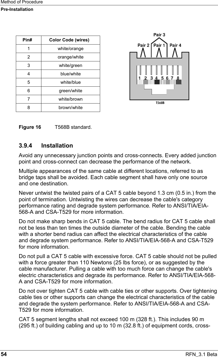 Method of Procedure Pre-Installation 54  RFN_3.1 Beta  Pin#  Color Code (wires) 1 white/orange 2 orange/white 3 white/green 4 blue/white 5 white/blue 6 green/white 7 white/brown 8 brown/white  Figure 16  T568B standard. 3.9.4 Installation Avoid any unnecessary junction points and cross-connects. Every added junction point and cross-connect can decrease the performance of the network. Multiple appearances of the same cable at different locations, referred to as bridge taps shall be avoided. Each cable segment shall have only one source and one destination. Never untwist the twisted pairs of a CAT 5 cable beyond 1.3 cm (0.5 in.) from the point of termination. Untwisting the wires can decrease the cable&apos;s category performance rating and degrade system performance. Refer to ANSI/TIA/EIA-568-A and CSA-T529 for more information. Do not make sharp bends in CAT 5 cable. The bend radius for CAT 5 cable shall not be less than ten times the outside diameter of the cable. Bending the cable with a shorter bend radius can affect the electrical characteristics of the cable and degrade system performance. Refer to ANSI/TIA/EIA-568-A and CSA-T529 for more information. Do not pull a CAT 5 cable with excessive force. CAT 5 cable should not be pulled with a force greater than 110 Newtons (25 lbs force), or as suggested by the cable manufacturer. Pulling a cable with too much force can change the cable&apos;s electric characteristics and degrade its performance. Refer to ANSI/TIA/EIA-568-A and CSA-T529 for more information. Do not over tighten CAT 5 cable with cable ties or other supports. Over tightening cable ties or other supports can change the electrical characteristics of the cable and degrade the system performance. Refer to ANSI/TIA/EIA-568-A and CSA-T529 for more information. CAT 5 segment lengths shall not exceed 100 m (328 ft.). This includes 90 m  (295 ft.) of building cabling and up to 10 m (32.8 ft.) of equipment cords, cross-