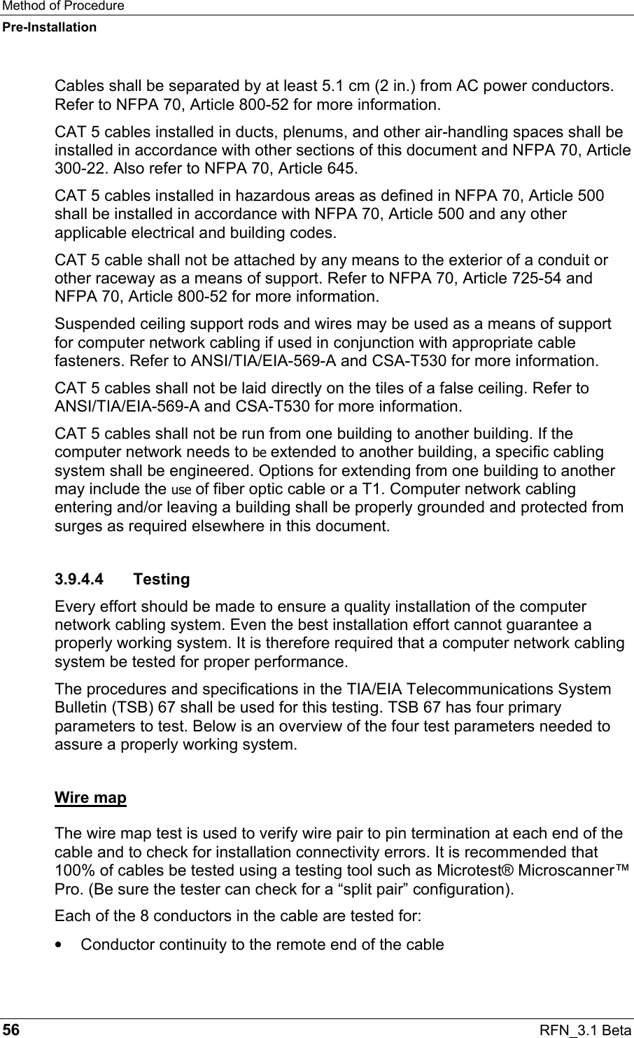 Method of Procedure Pre-Installation 56  RFN_3.1 Beta Cables shall be separated by at least 5.1 cm (2 in.) from AC power conductors. Refer to NFPA 70, Article 800-52 for more information. CAT 5 cables installed in ducts, plenums, and other air-handling spaces shall be installed in accordance with other sections of this document and NFPA 70, Article 300-22. Also refer to NFPA 70, Article 645.  CAT 5 cables installed in hazardous areas as defined in NFPA 70, Article 500 shall be installed in accordance with NFPA 70, Article 500 and any other applicable electrical and building codes. CAT 5 cable shall not be attached by any means to the exterior of a conduit or other raceway as a means of support. Refer to NFPA 70, Article 725-54 and NFPA 70, Article 800-52 for more information.  Suspended ceiling support rods and wires may be used as a means of support for computer network cabling if used in conjunction with appropriate cable fasteners. Refer to ANSI/TIA/EIA-569-A and CSA-T530 for more information.  CAT 5 cables shall not be laid directly on the tiles of a false ceiling. Refer to ANSI/TIA/EIA-569-A and CSA-T530 for more information.  CAT 5 cables shall not be run from one building to another building. If the computer network needs to be extended to another building, a specific cabling system shall be engineered. Options for extending from one building to another may include the use of fiber optic cable or a T1. Computer network cabling entering and/or leaving a building shall be properly grounded and protected from surges as required elsewhere in this document. 3.9.4.4 Testing Every effort should be made to ensure a quality installation of the computer network cabling system. Even the best installation effort cannot guarantee a properly working system. It is therefore required that a computer network cabling system be tested for proper performance. The procedures and specifications in the TIA/EIA Telecommunications System Bulletin (TSB) 67 shall be used for this testing. TSB 67 has four primary parameters to test. Below is an overview of the four test parameters needed to assure a properly working system. Wire map The wire map test is used to verify wire pair to pin termination at each end of the cable and to check for installation connectivity errors. It is recommended that 100% of cables be tested using a testing tool such as Microtest® Microscanner™ Pro. (Be sure the tester can check for a “split pair” configuration).  Each of the 8 conductors in the cable are tested for: •  Conductor continuity to the remote end of the cable 