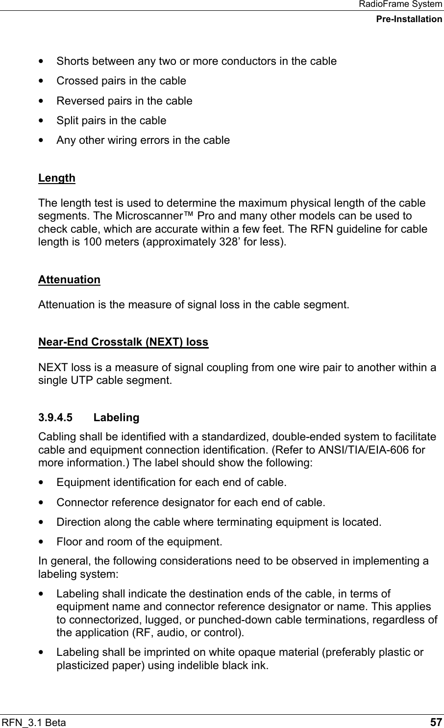 RadioFrame System Pre-Installation RFN_3.1 Beta   57 •  Shorts between any two or more conductors in the cable •  Crossed pairs in the cable •  Reversed pairs in the cable •  Split pairs in the cable •  Any other wiring errors in the cable Length The length test is used to determine the maximum physical length of the cable segments. The Microscanner™ Pro and many other models can be used to check cable, which are accurate within a few feet. The RFN guideline for cable length is 100 meters (approximately 328’ for less). Attenuation Attenuation is the measure of signal loss in the cable segment. Near-End Crosstalk (NEXT) loss NEXT loss is a measure of signal coupling from one wire pair to another within a single UTP cable segment. 3.9.4.5 Labeling Cabling shall be identified with a standardized, double-ended system to facilitate cable and equipment connection identification. (Refer to ANSI/TIA/EIA-606 for more information.) The label should show the following: •  Equipment identification for each end of cable. •  Connector reference designator for each end of cable. •  Direction along the cable where terminating equipment is located. •  Floor and room of the equipment. In general, the following considerations need to be observed in implementing a labeling system: •  Labeling shall indicate the destination ends of the cable, in terms of equipment name and connector reference designator or name. This applies to connectorized, lugged, or punched-down cable terminations, regardless of the application (RF, audio, or control). •  Labeling shall be imprinted on white opaque material (preferably plastic or plasticized paper) using indelible black ink. 