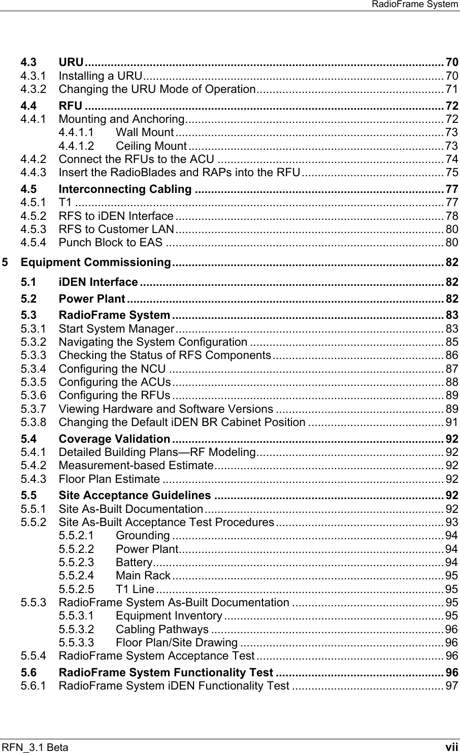 RadioFrame System RFN_3.1 Beta   vii 4.3 URU............................................................................................................... 70 4.3.1 Installing a URU............................................................................................. 70 4.3.2 Changing the URU Mode of Operation.......................................................... 71 4.4 RFU ............................................................................................................... 72 4.4.1 Mounting and Anchoring................................................................................ 72 4.4.1.1 Wall Mount ...................................................................................73 4.4.1.2 Ceiling Mount ...............................................................................73 4.4.2 Connect the RFUs to the ACU ...................................................................... 74 4.4.3 Insert the RadioBlades and RAPs into the RFU............................................ 75 4.5 Interconnecting Cabling .............................................................................77 4.5.1 T1 .................................................................................................................. 77 4.5.2 RFS to iDEN Interface ................................................................................... 78 4.5.3 RFS to Customer LAN................................................................................... 80 4.5.4 Punch Block to EAS ...................................................................................... 80 5 Equipment Commissioning.................................................................................... 82 5.1 iDEN Interface .............................................................................................. 82 5.2 Power Plant .................................................................................................. 82 5.3 RadioFrame System .................................................................................... 83 5.3.1 Start System Manager................................................................................... 83 5.3.2 Navigating the System Configuration ............................................................ 85 5.3.3 Checking the Status of RFS Components..................................................... 86 5.3.4 Configuring the NCU ..................................................................................... 87 5.3.5 Configuring the ACUs.................................................................................... 88 5.3.6 Configuring the RFUs .................................................................................... 89 5.3.7 Viewing Hardware and Software Versions .................................................... 89 5.3.8 Changing the Default iDEN BR Cabinet Position .......................................... 91 5.4 Coverage Validation .................................................................................... 92 5.4.1 Detailed Building Plans—RF Modeling.......................................................... 92 5.4.2 Measurement-based Estimate....................................................................... 92 5.4.3 Floor Plan Estimate ....................................................................................... 92 5.5 Site Acceptance Guidelines .......................................................................92 5.5.1 Site As-Built Documentation.......................................................................... 92 5.5.2 Site As-Built Acceptance Test Procedures.................................................... 93 5.5.2.1 Grounding ....................................................................................94 5.5.2.2 Power Plant..................................................................................94 5.5.2.3 Battery..........................................................................................94 5.5.2.4 Main Rack ....................................................................................95 5.5.2.5 T1 Line.........................................................................................95 5.5.3 RadioFrame System As-Built Documentation ............................................... 95 5.5.3.1 Equipment Inventory ....................................................................95 5.5.3.2 Cabling Pathways ........................................................................96 5.5.3.3 Floor Plan/Site Drawing ...............................................................96 5.5.4 RadioFrame System Acceptance Test .......................................................... 96 5.6 RadioFrame System Functionality Test .................................................... 96 5.6.1 RadioFrame System iDEN Functionality Test ............................................... 97 