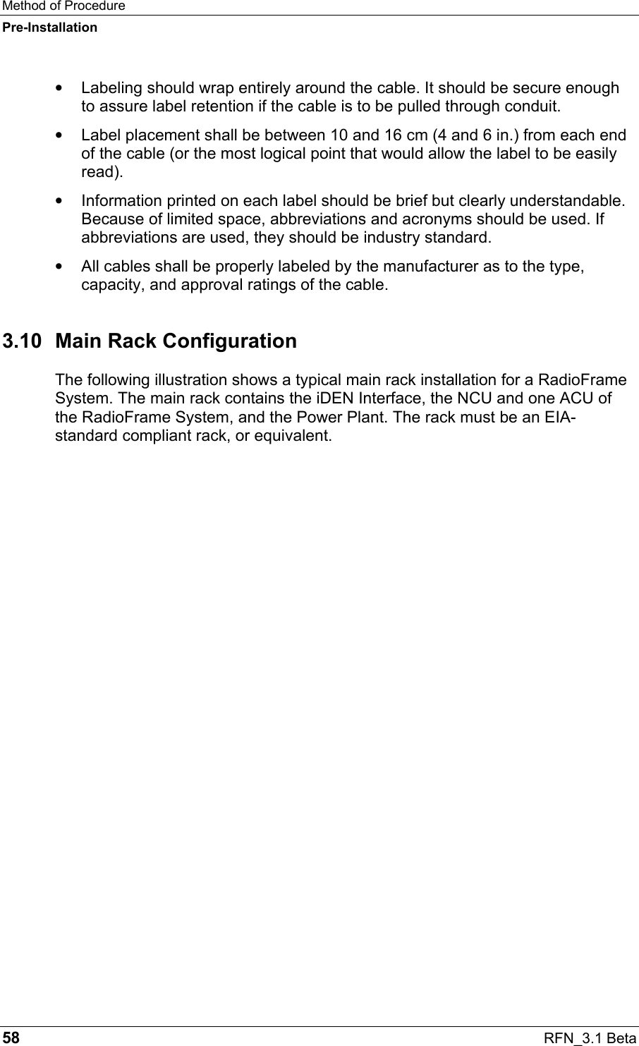Method of Procedure Pre-Installation 58  RFN_3.1 Beta •  Labeling should wrap entirely around the cable. It should be secure enough to assure label retention if the cable is to be pulled through conduit. •  Label placement shall be between 10 and 16 cm (4 and 6 in.) from each end of the cable (or the most logical point that would allow the label to be easily read). •  Information printed on each label should be brief but clearly understandable. Because of limited space, abbreviations and acronyms should be used. If abbreviations are used, they should be industry standard. •  All cables shall be properly labeled by the manufacturer as to the type, capacity, and approval ratings of the cable.  3.10  Main Rack Configuration The following illustration shows a typical main rack installation for a RadioFrame System. The main rack contains the iDEN Interface, the NCU and one ACU of the RadioFrame System, and the Power Plant. The rack must be an EIA-standard compliant rack, or equivalent.  