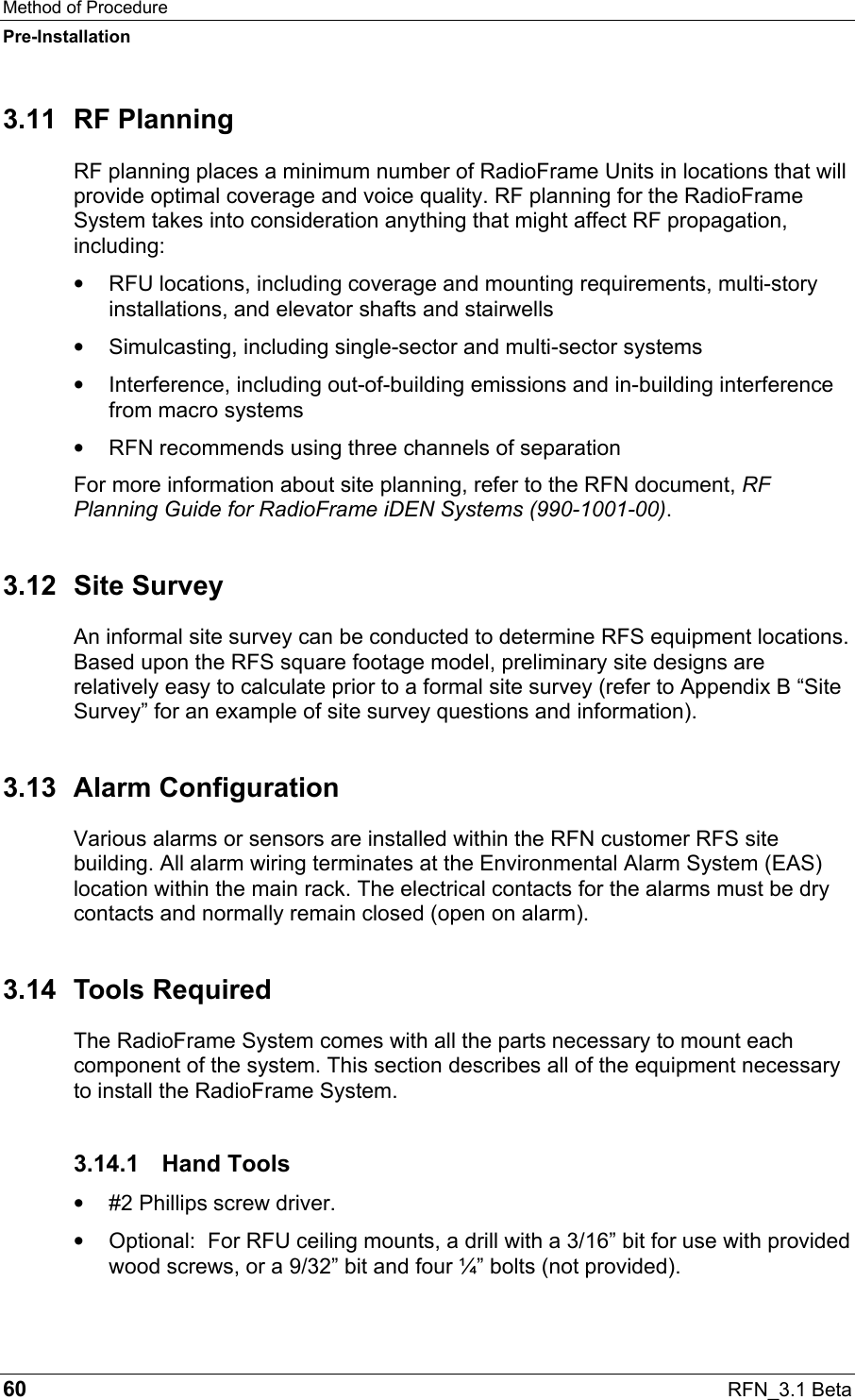 Method of Procedure Pre-Installation 60  RFN_3.1 Beta 3.11 RF Planning RF planning places a minimum number of RadioFrame Units in locations that will provide optimal coverage and voice quality. RF planning for the RadioFrame System takes into consideration anything that might affect RF propagation, including: •  RFU locations, including coverage and mounting requirements, multi-story installations, and elevator shafts and stairwells •  Simulcasting, including single-sector and multi-sector systems •  Interference, including out-of-building emissions and in-building interference from macro systems •  RFN recommends using three channels of separation For more information about site planning, refer to the RFN document, RF Planning Guide for RadioFrame iDEN Systems (990-1001-00). 3.12 Site Survey An informal site survey can be conducted to determine RFS equipment locations. Based upon the RFS square footage model, preliminary site designs are relatively easy to calculate prior to a formal site survey (refer to Appendix B “Site Survey” for an example of site survey questions and information). 3.13 Alarm Configuration Various alarms or sensors are installed within the RFN customer RFS site building. All alarm wiring terminates at the Environmental Alarm System (EAS) location within the main rack. The electrical contacts for the alarms must be dry contacts and normally remain closed (open on alarm). 3.14 Tools Required The RadioFrame System comes with all the parts necessary to mount each component of the system. This section describes all of the equipment necessary to install the RadioFrame System.  3.14.1 Hand Tools •  #2 Phillips screw driver. •  Optional:  For RFU ceiling mounts, a drill with a 3/16” bit for use with provided wood screws, or a 9/32” bit and four ¼” bolts (not provided). 