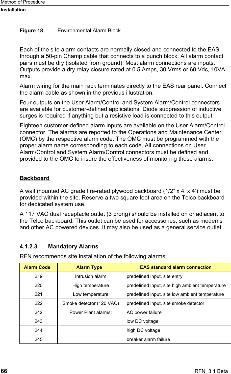 Method of Procedure Installation 66  RFN_3.1 Beta Figure 18  Environmental Alarm Block Each of the site alarm contacts are normally closed and connected to the EAS through a 50-pin Champ cable that connects to a punch block. All alarm contact pairs must be dry (isolated from ground). Most alarm connections are inputs. Outputs provide a dry relay closure rated at 0.5 Amps, 30 Vrms or 60 Vdc, 10VA max. Alarm wiring for the main rack terminates directly to the EAS rear panel. Connect the alarm cable as shown in the previous illustration. Four outputs on the User Alarm/Control and System Alarm/Control connectors are available for customer-defined applications. Diode suppression of inductive surges is required if anything but a resistive load is connected to this output. Eighteen customer-defined alarm inputs are available on the User Alarm/Control connector. The alarms are reported to the Operations and Maintenance Center (OMC) by the respective alarm code. The OMC must be programmed with the proper alarm name corresponding to each code. All connections on User Alarm/Control and System Alarm/Control connectors must be defined and provided to the OMC to insure the effectiveness of monitoring those alarms. Backboard A wall mounted AC grade fire-rated plywood backboard (1/2” x 4’ x 4’) must be provided within the site. Reserve a two square foot area on the Telco backboard for dedicated system use. A 117 VAC dual receptacle outlet (3 prong) should be installed on or adjacent to the Telco backboard. This outlet can be used for accessories, such as modems and other AC powered devices. It may also be used as a general service outlet. 4.1.2.3 Mandatory Alarms RFN recommends site installation of the following alarms: Alarm Code  Alarm Type  EAS standard alarm connection 219  Intrusion alarm  predefined input, site entry 220  High temperature  predefined input, site high ambient temperature 221  Low temperature  predefined input, site low ambient temperature 222  Smoke detector (120 VAC)  predefined input, site smoke detector 242  Power Plant alarms:  AC power failure 243    low DC voltage 244    high DC voltage 245    breaker alarm failure 