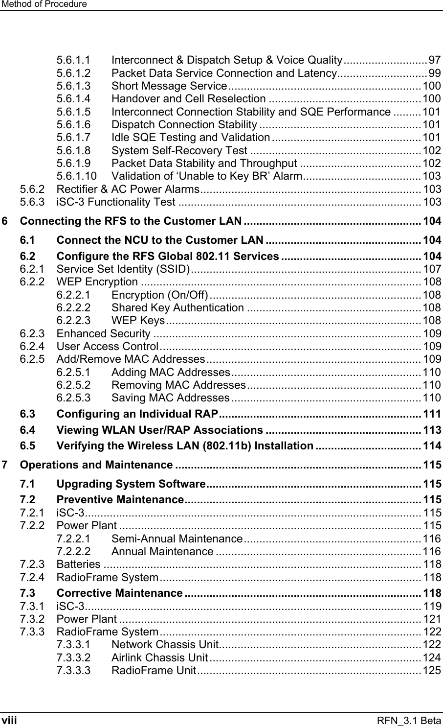Method of Procedure   viii RFN_3.1 Beta 5.6.1.1 Interconnect &amp; Dispatch Setup &amp; Voice Quality...........................97 5.6.1.2 Packet Data Service Connection and Latency.............................99 5.6.1.3 Short Message Service..............................................................100 5.6.1.4 Handover and Cell Reselection .................................................100 5.6.1.5 Interconnect Connection Stability and SQE Performance .........101 5.6.1.6 Dispatch Connection Stability ....................................................101 5.6.1.7 Idle SQE Testing and Validation ................................................101 5.6.1.8 System Self-Recovery Test .......................................................102 5.6.1.9 Packet Data Stability and Throughput .......................................102 5.6.1.10 Validation of ‘Unable to Key BR’ Alarm......................................103 5.6.2 Rectifier &amp; AC Power Alarms....................................................................... 103 5.6.3 iSC-3 Functionality Test .............................................................................. 103 6 Connecting the RFS to the Customer LAN ......................................................... 104 6.1 Connect the NCU to the Customer LAN .................................................. 104 6.2 Configure the RFS Global 802.11 Services ............................................. 104 6.2.1 Service Set Identity (SSID).......................................................................... 107 6.2.2 WEP Encryption .......................................................................................... 108 6.2.2.1 Encryption (On/Off) ....................................................................108 6.2.2.2 Shared Key Authentication ........................................................108 6.2.2.3 WEP Keys..................................................................................108 6.2.3 Enhanced Security ...................................................................................... 109 6.2.4 User Access Control.................................................................................... 109 6.2.5 Add/Remove MAC Addresses..................................................................... 109 6.2.5.1 Adding MAC Addresses.............................................................110 6.2.5.2 Removing MAC Addresses........................................................110 6.2.5.3 Saving MAC Addresses .............................................................110 6.3 Configuring an Individual RAP................................................................. 111 6.4 Viewing WLAN User/RAP Associations ..................................................113 6.5 Verifying the Wireless LAN (802.11b) Installation .................................. 114 7 Operations and Maintenance ............................................................................... 115 7.1 Upgrading System Software..................................................................... 115 7.2 Preventive Maintenance............................................................................ 115 7.2.1 iSC-3............................................................................................................ 115 7.2.2 Power Plant ................................................................................................. 115 7.2.2.1 Semi-Annual Maintenance.........................................................116 7.2.2.2 Annual Maintenance ..................................................................116 7.2.3 Batteries ...................................................................................................... 118 7.2.4 RadioFrame System.................................................................................... 118 7.3 Corrective Maintenance ............................................................................ 118 7.3.1 iSC-3............................................................................................................ 119 7.3.2 Power Plant ................................................................................................. 121 7.3.3 RadioFrame System.................................................................................... 122 7.3.3.1 Network Chassis Unit.................................................................122 7.3.3.2 Airlink Chassis Unit ....................................................................124 7.3.3.3 RadioFrame Unit........................................................................125 