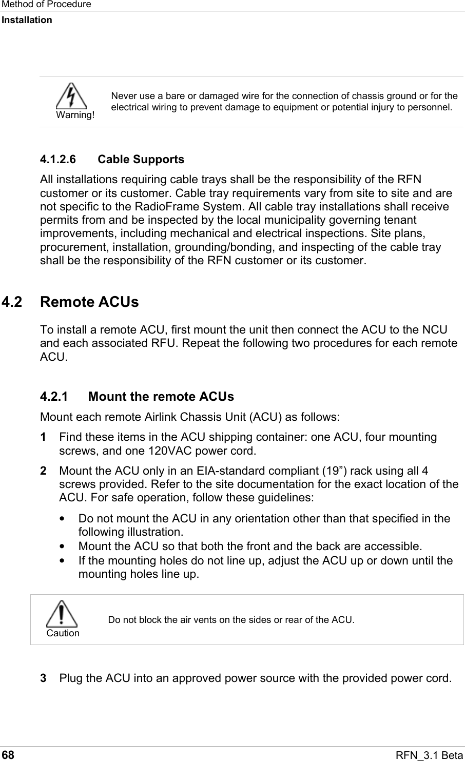 Method of Procedure Installation 68  RFN_3.1 Beta   Warning! Never use a bare or damaged wire for the connection of chassis ground or for the electrical wiring to prevent damage to equipment or potential injury to personnel.  4.1.2.6 Cable Supports All installations requiring cable trays shall be the responsibility of the RFN customer or its customer. Cable tray requirements vary from site to site and are not specific to the RadioFrame System. All cable tray installations shall receive permits from and be inspected by the local municipality governing tenant improvements, including mechanical and electrical inspections. Site plans, procurement, installation, grounding/bonding, and inspecting of the cable tray shall be the responsibility of the RFN customer or its customer. 4.2 Remote ACUs To install a remote ACU, first mount the unit then connect the ACU to the NCU and each associated RFU. Repeat the following two procedures for each remote ACU. 4.2.1 Mount the remote ACUs Mount each remote Airlink Chassis Unit (ACU) as follows: 1  Find these items in the ACU shipping container: one ACU, four mounting screws, and one 120VAC power cord. 2  Mount the ACU only in an EIA-standard compliant (19”) rack using all 4 screws provided. Refer to the site documentation for the exact location of the ACU. For safe operation, follow these guidelines: •  Do not mount the ACU in any orientation other than that specified in the following illustration.  •  Mount the ACU so that both the front and the back are accessible.  •  If the mounting holes do not line up, adjust the ACU up or down until the mounting holes line up.   Caution Do not block the air vents on the sides or rear of the ACU.  3  Plug the ACU into an approved power source with the provided power cord.  