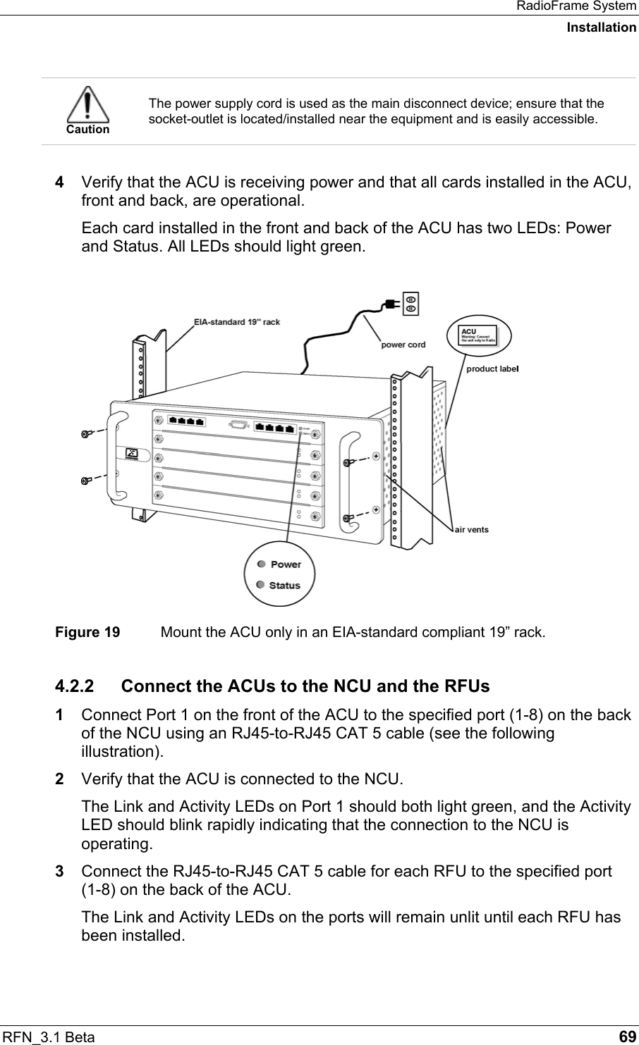 RadioFrame System Installation RFN_3.1 Beta   69  Caution The power supply cord is used as the main disconnect device; ensure that the socket-outlet is located/installed near the equipment and is easily accessible.  4  Verify that the ACU is receiving power and that all cards installed in the ACU, front and back, are operational.  Each card installed in the front and back of the ACU has two LEDs: Power and Status. All LEDs should light green.    Figure 19  Mount the ACU only in an EIA-standard compliant 19” rack. 4.2.2 Connect the ACUs to the NCU and the RFUs 1  Connect Port 1 on the front of the ACU to the specified port (1-8) on the back of the NCU using an RJ45-to-RJ45 CAT 5 cable (see the following illustration). 2  Verify that the ACU is connected to the NCU. The Link and Activity LEDs on Port 1 should both light green, and the Activity LED should blink rapidly indicating that the connection to the NCU is operating.  3  Connect the RJ45-to-RJ45 CAT 5 cable for each RFU to the specified port  (1-8) on the back of the ACU. The Link and Activity LEDs on the ports will remain unlit until each RFU has been installed. 