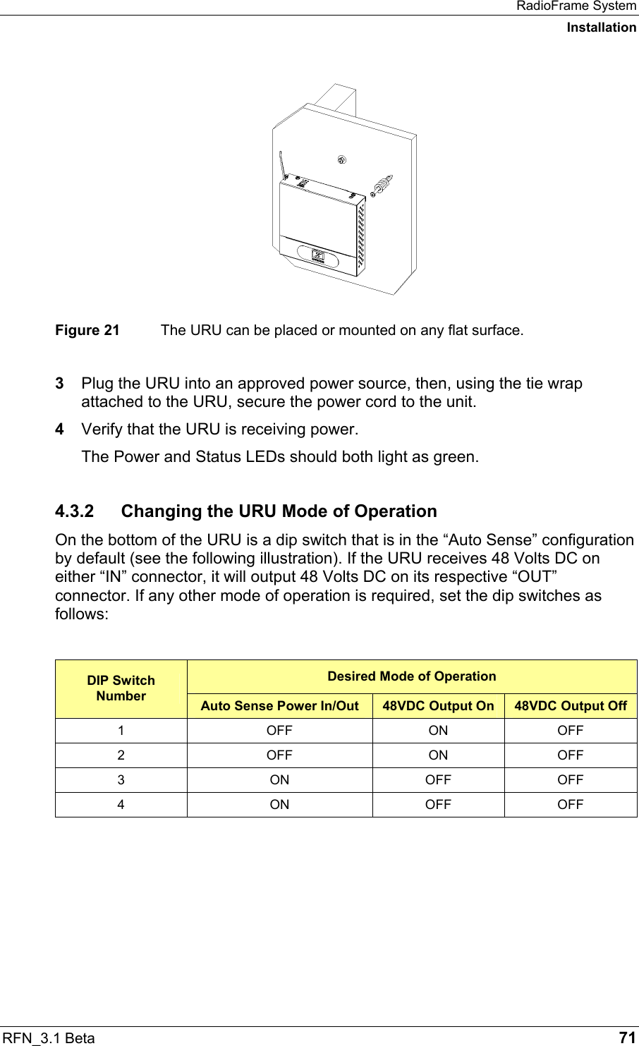 RadioFrame System Installation RFN_3.1 Beta   71  Figure 21  The URU can be placed or mounted on any flat surface.  3  Plug the URU into an approved power source, then, using the tie wrap attached to the URU, secure the power cord to the unit. 4  Verify that the URU is receiving power. The Power and Status LEDs should both light as green. 4.3.2 Changing the URU Mode of Operation On the bottom of the URU is a dip switch that is in the “Auto Sense” configuration by default (see the following illustration). If the URU receives 48 Volts DC on either “IN” connector, it will output 48 Volts DC on its respective “OUT” connector. If any other mode of operation is required, set the dip switches as follows:  Desired Mode of Operation DIP Switch Number  Auto Sense Power In/Out  48VDC Output On  48VDC Output Off 1 OFF ON OFF 2 OFF ON OFF 3 ON OFF OFF 4 ON OFF OFF  