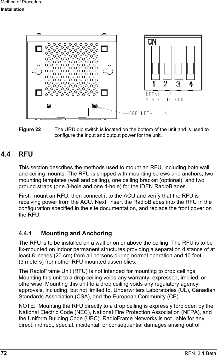 Method of Procedure Installation 72  RFN_3.1 Beta  Figure 22  The URU dip switch is located on the bottom of the unit and is used to configure the input and output power for the unit. 4.4 RFU This section describes the methods used to mount an RFU, including both wall and ceiling mounts. The RFU is shipped with mounting screws and anchors, two mounting templates (wall and ceiling), one ceiling bracket (optional), and two ground straps (one 3-hole and one 4-hole) for the iDEN RadioBlades.  First, mount an RFU, then connect it to the ACU and verify that the RFU is receiving power from the ACU. Next, insert the RadioBlades into the RFU in the configuration specified in the site documentation, and replace the front cover on the RFU.  4.4.1 Mounting and Anchoring The RFU is to be installed on a wall or on or above the ceiling. The RFU is to be fix-mounted on indoor permanent structures providing a separation distance of at least 8 inches (20 cm) from all persons during normal operation and 10 feet  (3 meters) from other RFU mounted assemblies. The RadioFrame Unit (RFU) is not intended for mounting to drop ceilings. Mounting this unit to a drop ceiling voids any warranty, expressed, implied, or otherwise. Mounting this unit to a drop ceiling voids any regulatory agency approvals, including, but not limited to, Underwriters Laboratories (UL), Canadian Standards Association (CSA), and the European Community (CE).  NOTE:  Mounting the RFU directly to a drop ceiling is expressly forbidden by the National Electric Code (NEC), National Fire Protection Association (NFPA), and the Uniform Building Code (UBC). RadioFrame Networks is not liable for any direct, indirect, special, incidental, or consequential damages arising out of 