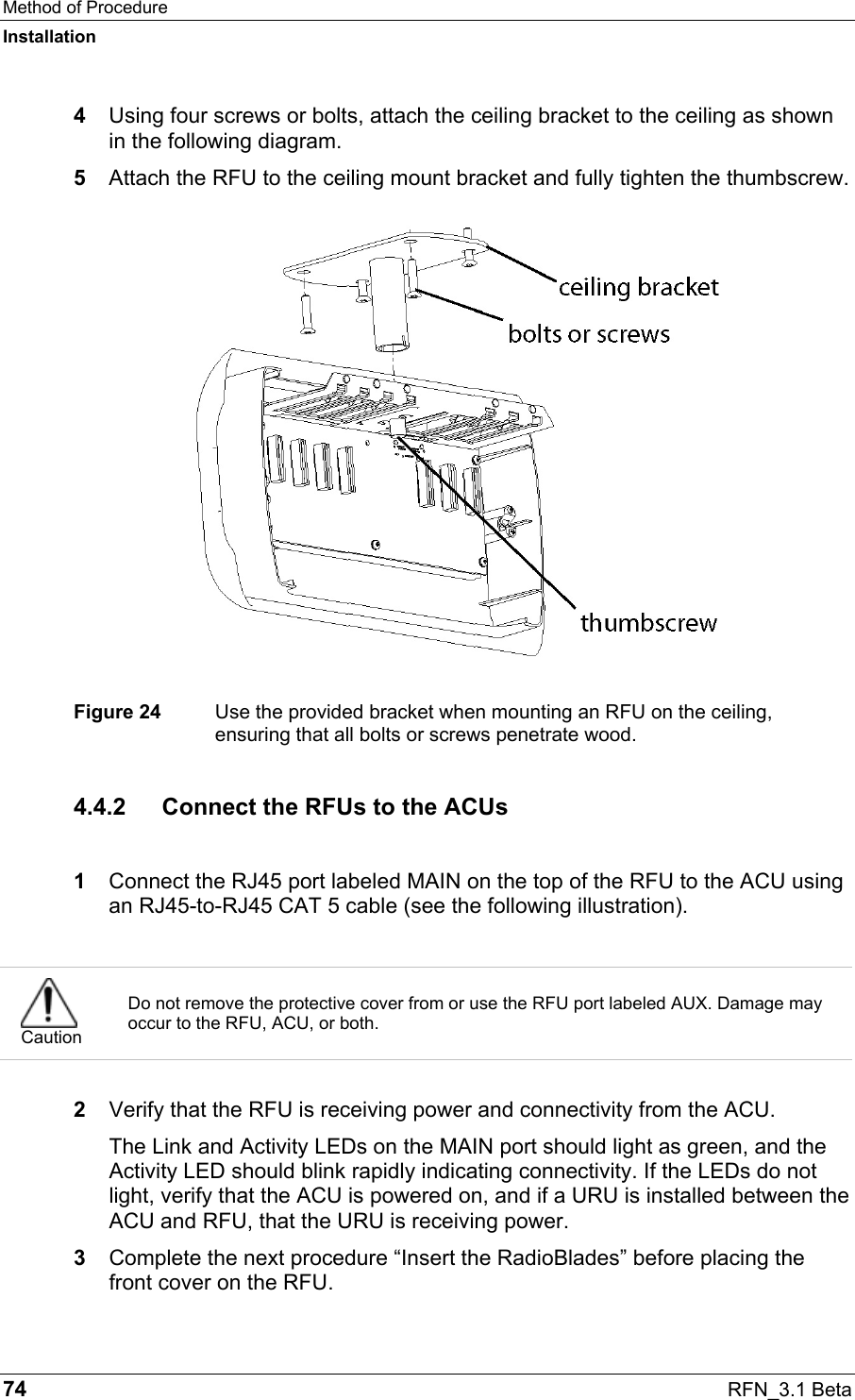 Method of Procedure Installation 74  RFN_3.1 Beta 4  Using four screws or bolts, attach the ceiling bracket to the ceiling as shown in the following diagram. 5  Attach the RFU to the ceiling mount bracket and fully tighten the thumbscrew.  Figure 24  Use the provided bracket when mounting an RFU on the ceiling, ensuring that all bolts or screws penetrate wood. 4.4.2 Connect the RFUs to the ACUs  1  Connect the RJ45 port labeled MAIN on the top of the RFU to the ACU using an RJ45-to-RJ45 CAT 5 cable (see the following illustration).   Caution Do not remove the protective cover from or use the RFU port labeled AUX. Damage may occur to the RFU, ACU, or both.   2  Verify that the RFU is receiving power and connectivity from the ACU. The Link and Activity LEDs on the MAIN port should light as green, and the Activity LED should blink rapidly indicating connectivity. If the LEDs do not light, verify that the ACU is powered on, and if a URU is installed between the ACU and RFU, that the URU is receiving power.  3  Complete the next procedure “Insert the RadioBlades” before placing the front cover on the RFU.  