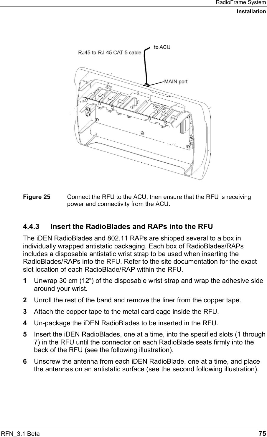 RadioFrame System Installation RFN_3.1 Beta   75   Figure 25  Connect the RFU to the ACU, then ensure that the RFU is receiving power and connectivity from the ACU. 4.4.3  Insert the RadioBlades and RAPs into the RFU The iDEN RadioBlades and 802.11 RAPs are shipped several to a box in individually wrapped antistatic packaging. Each box of RadioBlades/RAPs includes a disposable antistatic wrist strap to be used when inserting the RadioBlades/RAPs into the RFU. Refer to the site documentation for the exact slot location of each RadioBlade/RAP within the RFU. 1  Unwrap 30 cm (12”) of the disposable wrist strap and wrap the adhesive side around your wrist.  2  Unroll the rest of the band and remove the liner from the copper tape. 3  Attach the copper tape to the metal card cage inside the RFU. 4  Un-package the iDEN RadioBlades to be inserted in the RFU. 5  Insert the iDEN RadioBlades, one at a time, into the specified slots (1 through 7) in the RFU until the connector on each RadioBlade seats firmly into the back of the RFU (see the following illustration). 6  Unscrew the antenna from each iDEN RadioBlade, one at a time, and place the antennas on an antistatic surface (see the second following illustration). 