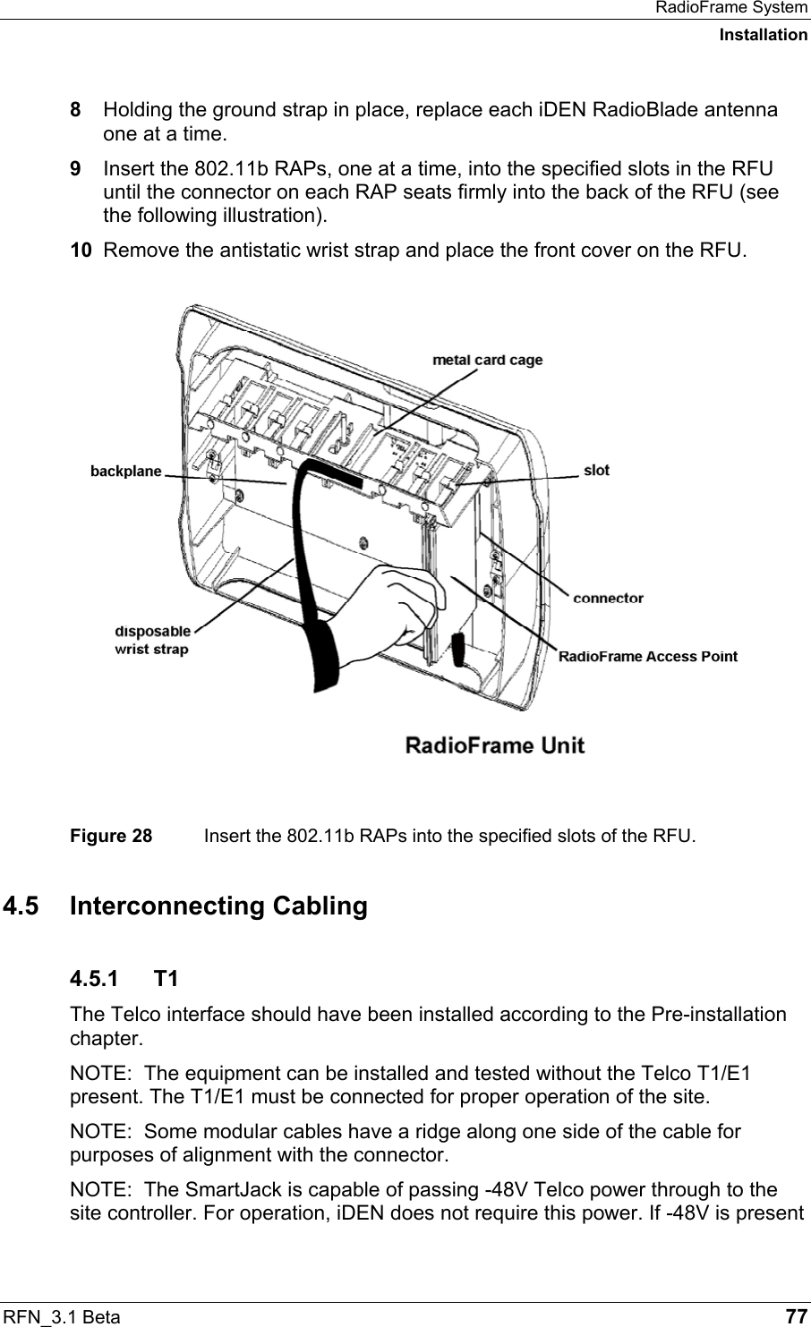 RadioFrame System Installation RFN_3.1 Beta   77 8  Holding the ground strap in place, replace each iDEN RadioBlade antenna one at a time. 9  Insert the 802.11b RAPs, one at a time, into the specified slots in the RFU until the connector on each RAP seats firmly into the back of the RFU (see the following illustration). 10  Remove the antistatic wrist strap and place the front cover on the RFU.  Figure 28  Insert the 802.11b RAPs into the specified slots of the RFU. 4.5 Interconnecting Cabling 4.5.1 T1 The Telco interface should have been installed according to the Pre-installation chapter. NOTE:  The equipment can be installed and tested without the Telco T1/E1 present. The T1/E1 must be connected for proper operation of the site. NOTE:  Some modular cables have a ridge along one side of the cable for purposes of alignment with the connector. NOTE:  The SmartJack is capable of passing -48V Telco power through to the site controller. For operation, iDEN does not require this power. If -48V is present 