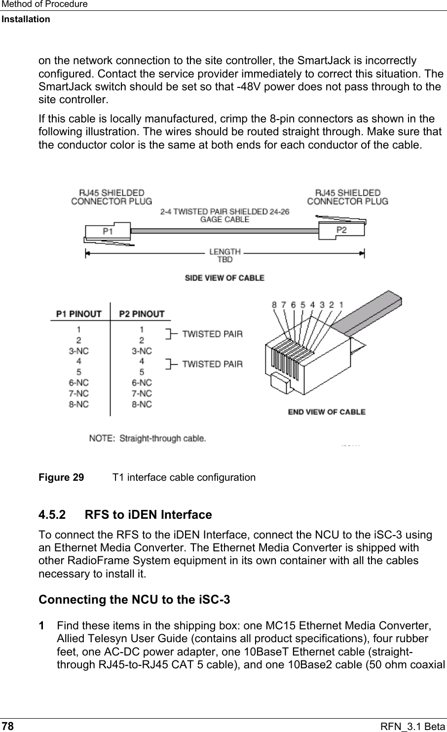 Method of Procedure Installation 78  RFN_3.1 Beta on the network connection to the site controller, the SmartJack is incorrectly configured. Contact the service provider immediately to correct this situation. The SmartJack switch should be set so that -48V power does not pass through to the site controller.  If this cable is locally manufactured, crimp the 8-pin connectors as shown in the following illustration. The wires should be routed straight through. Make sure that the conductor color is the same at both ends for each conductor of the cable.  Figure 29  T1 interface cable configuration 4.5.2  RFS to iDEN Interface To connect the RFS to the iDEN Interface, connect the NCU to the iSC-3 using an Ethernet Media Converter. The Ethernet Media Converter is shipped with other RadioFrame System equipment in its own container with all the cables necessary to install it. Connecting the NCU to the iSC-3 1  Find these items in the shipping box: one MC15 Ethernet Media Converter, Allied Telesyn User Guide (contains all product specifications), four rubber feet, one AC-DC power adapter, one 10BaseT Ethernet cable (straight-through RJ45-to-RJ45 CAT 5 cable), and one 10Base2 cable (50 ohm coaxial 