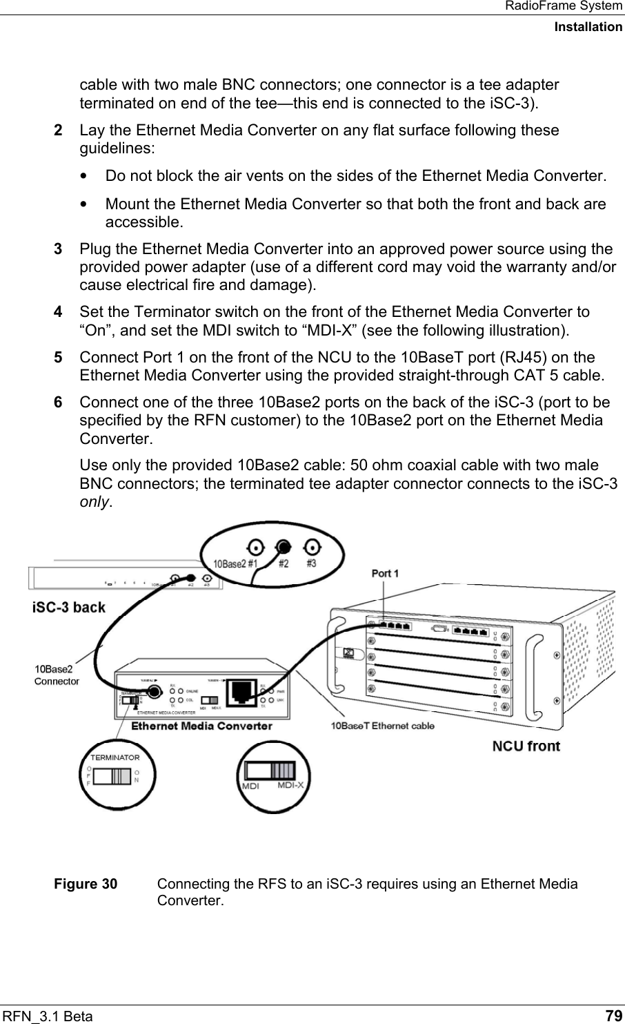 RadioFrame System Installation RFN_3.1 Beta   79 cable with two male BNC connectors; one connector is a tee adapter terminated on end of the tee—this end is connected to the iSC-3). 2  Lay the Ethernet Media Converter on any flat surface following these guidelines: •  Do not block the air vents on the sides of the Ethernet Media Converter. •  Mount the Ethernet Media Converter so that both the front and back are accessible. 3  Plug the Ethernet Media Converter into an approved power source using the provided power adapter (use of a different cord may void the warranty and/or cause electrical fire and damage). 4  Set the Terminator switch on the front of the Ethernet Media Converter to “On”, and set the MDI switch to “MDI-X” (see the following illustration). 5  Connect Port 1 on the front of the NCU to the 10BaseT port (RJ45) on the Ethernet Media Converter using the provided straight-through CAT 5 cable. 6  Connect one of the three 10Base2 ports on the back of the iSC-3 (port to be specified by the RFN customer) to the 10Base2 port on the Ethernet Media Converter.  Use only the provided 10Base2 cable: 50 ohm coaxial cable with two male BNC connectors; the terminated tee adapter connector connects to the iSC-3 only.    Figure 30  Connecting the RFS to an iSC-3 requires using an Ethernet Media Converter. 