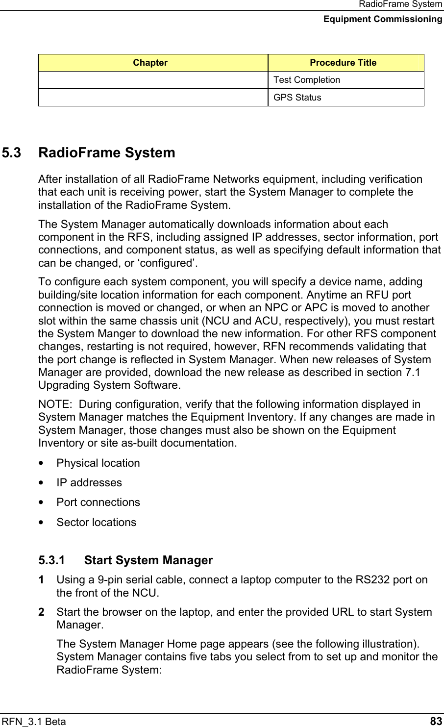 RadioFrame System Equipment Commissioning RFN_3.1 Beta   83 Chapter  Procedure Title  Test Completion  GPS Status  5.3 RadioFrame System After installation of all RadioFrame Networks equipment, including verification that each unit is receiving power, start the System Manager to complete the installation of the RadioFrame System. The System Manager automatically downloads information about each component in the RFS, including assigned IP addresses, sector information, port connections, and component status, as well as specifying default information that can be changed, or ‘configured’. To configure each system component, you will specify a device name, adding building/site location information for each component. Anytime an RFU port connection is moved or changed, or when an NPC or APC is moved to another slot within the same chassis unit (NCU and ACU, respectively), you must restart the System Manger to download the new information. For other RFS component changes, restarting is not required, however, RFN recommends validating that the port change is reflected in System Manager. When new releases of System Manager are provided, download the new release as described in section 7.1 Upgrading System Software. NOTE:  During configuration, verify that the following information displayed in System Manager matches the Equipment Inventory. If any changes are made in System Manager, those changes must also be shown on the Equipment Inventory or site as-built documentation. •  Physical location •  IP addresses •  Port connections •  Sector locations 5.3.1  Start System Manager 1  Using a 9-pin serial cable, connect a laptop computer to the RS232 port on the front of the NCU. 2  Start the browser on the laptop, and enter the provided URL to start System Manager.  The System Manager Home page appears (see the following illustration). System Manager contains five tabs you select from to set up and monitor the RadioFrame System: 