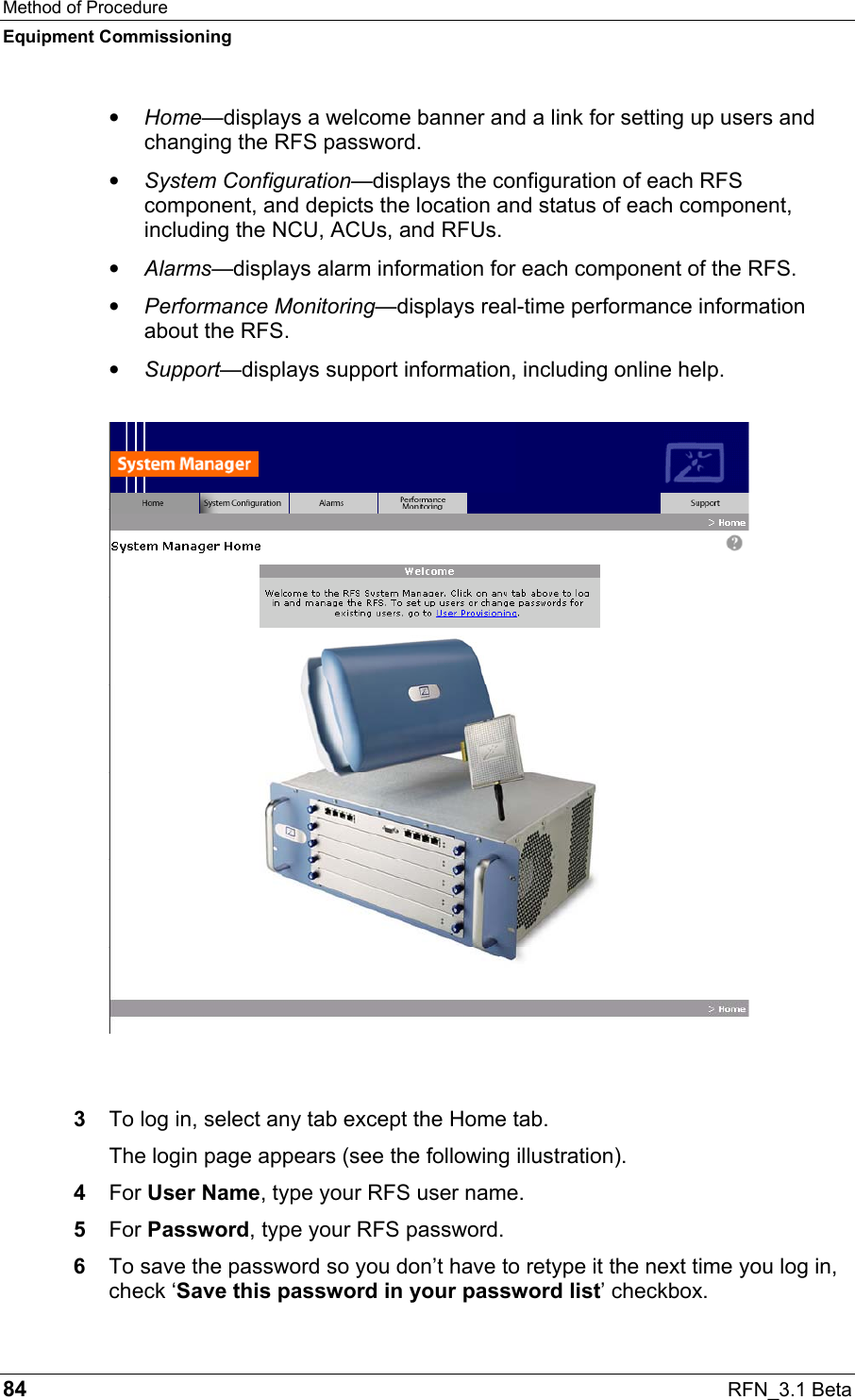 Method of Procedure Equipment Commissioning 84  RFN_3.1 Beta •  Home—displays a welcome banner and a link for setting up users and changing the RFS password. •  System Configuration—displays the configuration of each RFS component, and depicts the location and status of each component, including the NCU, ACUs, and RFUs. •  Alarms—displays alarm information for each component of the RFS. •  Performance Monitoring—displays real-time performance information about the RFS. •  Support—displays support information, including online help.   3  To log in, select any tab except the Home tab.  The login page appears (see the following illustration). 4  For User Name, type your RFS user name. 5  For Password, type your RFS password.  6  To save the password so you don’t have to retype it the next time you log in, check ‘Save this password in your password list’ checkbox. 