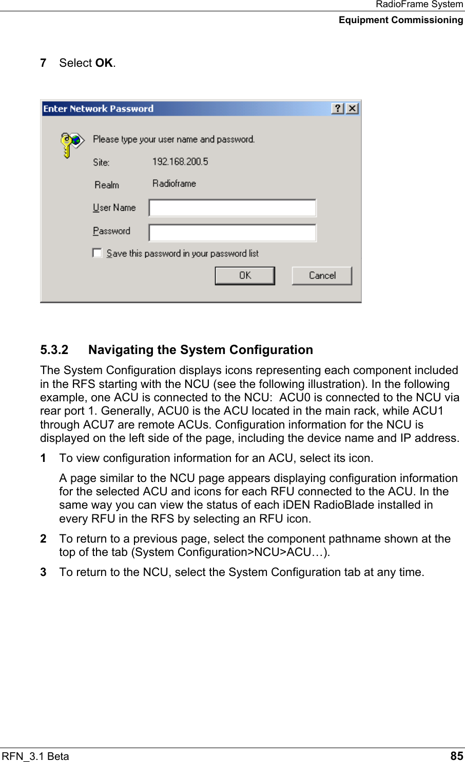 RadioFrame System Equipment Commissioning RFN_3.1 Beta   85 7  Select OK.   5.3.2  Navigating the System Configuration The System Configuration displays icons representing each component included in the RFS starting with the NCU (see the following illustration). In the following example, one ACU is connected to the NCU:  ACU0 is connected to the NCU via rear port 1. Generally, ACU0 is the ACU located in the main rack, while ACU1 through ACU7 are remote ACUs. Configuration information for the NCU is displayed on the left side of the page, including the device name and IP address. 1  To view configuration information for an ACU, select its icon.  A page similar to the NCU page appears displaying configuration information for the selected ACU and icons for each RFU connected to the ACU. In the same way you can view the status of each iDEN RadioBlade installed in every RFU in the RFS by selecting an RFU icon. 2  To return to a previous page, select the component pathname shown at the top of the tab (System Configuration&gt;NCU&gt;ACU…).  3  To return to the NCU, select the System Configuration tab at any time. 