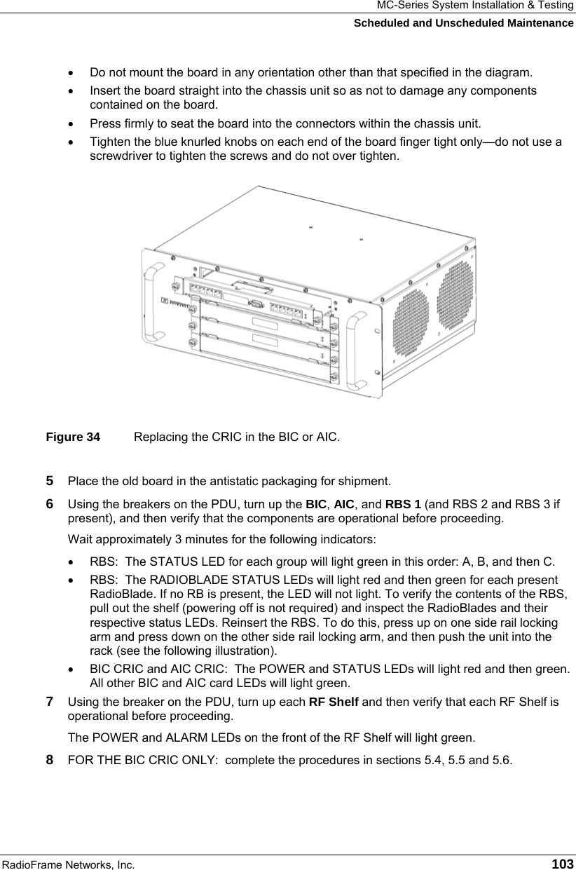 MC-Series System Installation &amp; Testing Scheduled and Unscheduled Maintenance RadioFrame Networks, Inc.   103 •  Do not mount the board in any orientation other than that specified in the diagram. •  Insert the board straight into the chassis unit so as not to damage any components contained on the board. •  Press firmly to seat the board into the connectors within the chassis unit. •  Tighten the blue knurled knobs on each end of the board finger tight only—do not use a screwdriver to tighten the screws and do not over tighten.  Figure 34  Replacing the CRIC in the BIC or AIC. 5  Place the old board in the antistatic packaging for shipment. 6  Using the breakers on the PDU, turn up the BIC, AIC, and RBS 1 (and RBS 2 and RBS 3 if present), and then verify that the components are operational before proceeding. Wait approximately 3 minutes for the following indicators: •  RBS:  The STATUS LED for each group will light green in this order: A, B, and then C.  •  RBS:  The RADIOBLADE STATUS LEDs will light red and then green for each present RadioBlade. If no RB is present, the LED will not light. To verify the contents of the RBS, pull out the shelf (powering off is not required) and inspect the RadioBlades and their respective status LEDs. Reinsert the RBS. To do this, press up on one side rail locking arm and press down on the other side rail locking arm, and then push the unit into the rack (see the following illustration). •  BIC CRIC and AIC CRIC:  The POWER and STATUS LEDs will light red and then green. All other BIC and AIC card LEDs will light green. 7  Using the breaker on the PDU, turn up each RF Shelf and then verify that each RF Shelf is operational before proceeding. The POWER and ALARM LEDs on the front of the RF Shelf will light green. 8  FOR THE BIC CRIC ONLY:  complete the procedures in sections 5.4, 5.5 and 5.6. 