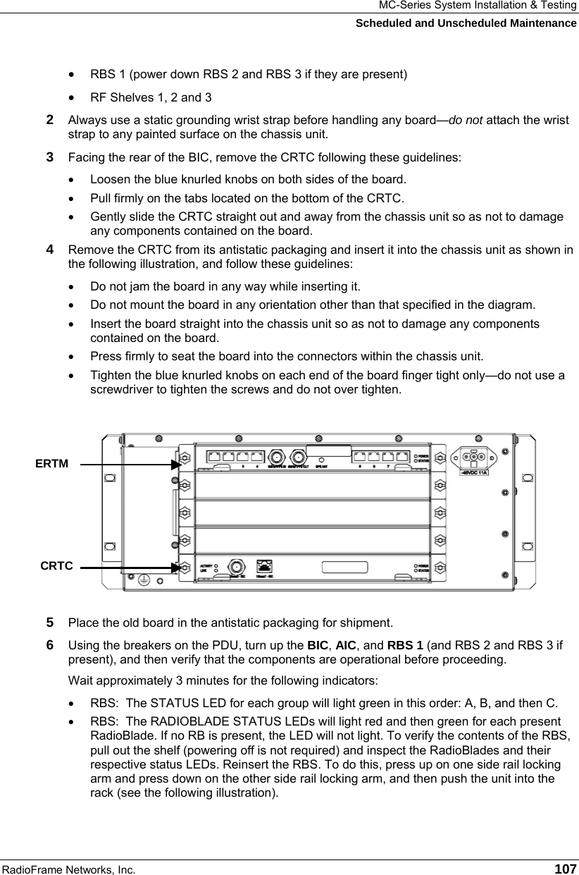 MC-Series System Installation &amp; Testing Scheduled and Unscheduled Maintenance RadioFrame Networks, Inc.   107 • RBS 1 (power down RBS 2 and RBS 3 if they are present) • RF Shelves 1, 2 and 3 2  Always use a static grounding wrist strap before handling any board—do not attach the wrist strap to any painted surface on the chassis unit. 3  Facing the rear of the BIC, remove the CRTC following these guidelines: •  Loosen the blue knurled knobs on both sides of the board. •  Pull firmly on the tabs located on the bottom of the CRTC. •  Gently slide the CRTC straight out and away from the chassis unit so as not to damage any components contained on the board. 4  Remove the CRTC from its antistatic packaging and insert it into the chassis unit as shown in the following illustration, and follow these guidelines: •  Do not jam the board in any way while inserting it. •  Do not mount the board in any orientation other than that specified in the diagram. •  Insert the board straight into the chassis unit so as not to damage any components contained on the board. •  Press firmly to seat the board into the connectors within the chassis unit. •  Tighten the blue knurled knobs on each end of the board finger tight only—do not use a screwdriver to tighten the screws and do not over tighten.  5  Place the old board in the antistatic packaging for shipment. 6  Using the breakers on the PDU, turn up the BIC, AIC, and RBS 1 (and RBS 2 and RBS 3 if present), and then verify that the components are operational before proceeding. Wait approximately 3 minutes for the following indicators: •  RBS:  The STATUS LED for each group will light green in this order: A, B, and then C.  •  RBS:  The RADIOBLADE STATUS LEDs will light red and then green for each present RadioBlade. If no RB is present, the LED will not light. To verify the contents of the RBS, pull out the shelf (powering off is not required) and inspect the RadioBlades and their respective status LEDs. Reinsert the RBS. To do this, press up on one side rail locking arm and press down on the other side rail locking arm, and then push the unit into the rack (see the following illustration).    ERTM CRTC 