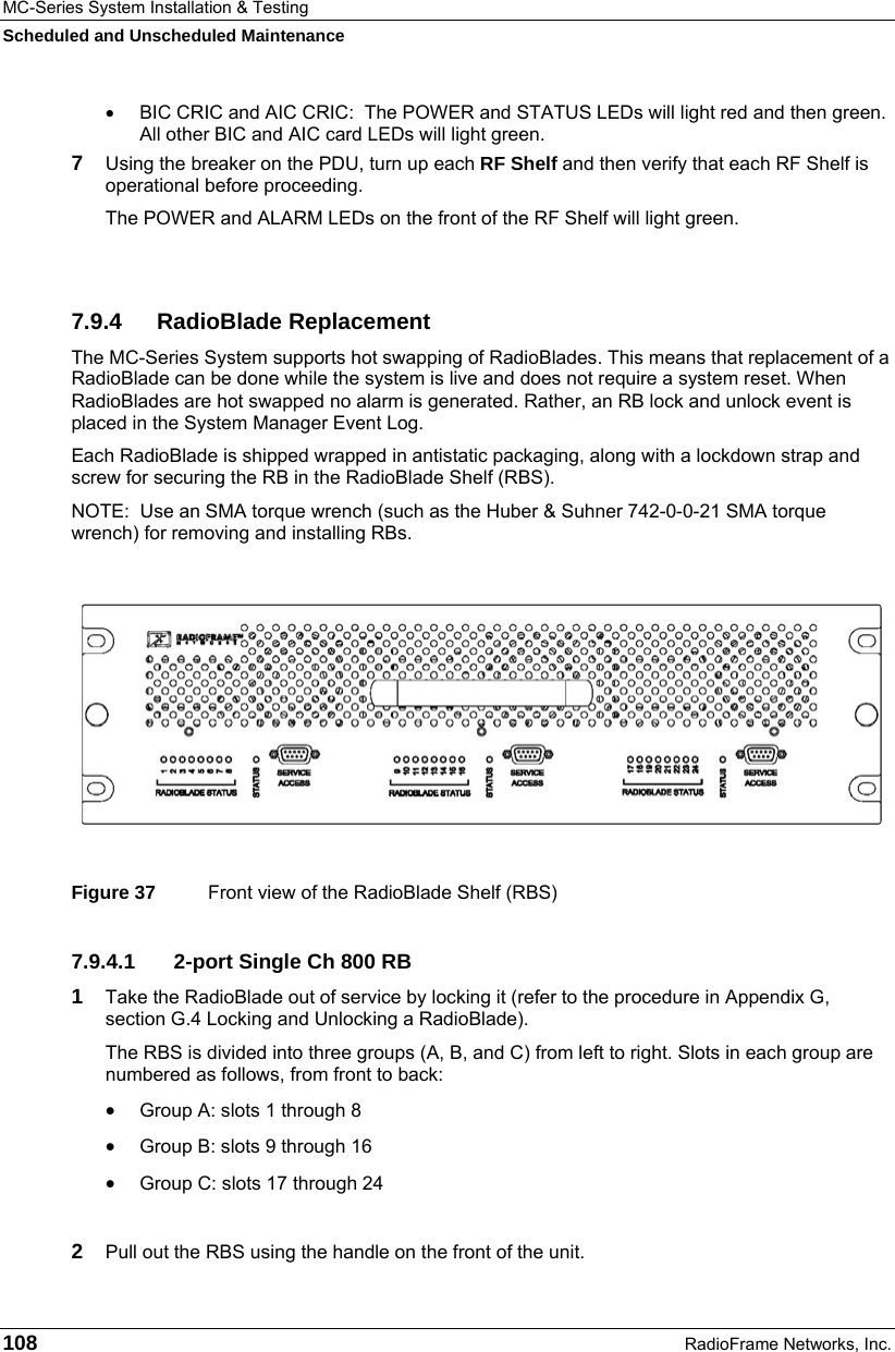 MC-Series System Installation &amp; Testing Scheduled and Unscheduled Maintenance 108  RadioFrame Networks, Inc. •  BIC CRIC and AIC CRIC:  The POWER and STATUS LEDs will light red and then green. All other BIC and AIC card LEDs will light green. 7  Using the breaker on the PDU, turn up each RF Shelf and then verify that each RF Shelf is operational before proceeding. The POWER and ALARM LEDs on the front of the RF Shelf will light green.  7.9.4 RadioBlade Replacement The MC-Series System supports hot swapping of RadioBlades. This means that replacement of a RadioBlade can be done while the system is live and does not require a system reset. When RadioBlades are hot swapped no alarm is generated. Rather, an RB lock and unlock event is placed in the System Manager Event Log. Each RadioBlade is shipped wrapped in antistatic packaging, along with a lockdown strap and screw for securing the RB in the RadioBlade Shelf (RBS).   NOTE:  Use an SMA torque wrench (such as the Huber &amp; Suhner 742-0-0-21 SMA torque wrench) for removing and installing RBs.    Figure 37  Front view of the RadioBlade Shelf (RBS) 7.9.4.1  2-port Single Ch 800 RB 1  Take the RadioBlade out of service by locking it (refer to the procedure in Appendix G, section G.4 Locking and Unlocking a RadioBlade).  The RBS is divided into three groups (A, B, and C) from left to right. Slots in each group are numbered as follows, from front to back: • Group A: slots 1 through 8 • Group B: slots 9 through 16 • Group C: slots 17 through 24  2  Pull out the RBS using the handle on the front of the unit. 