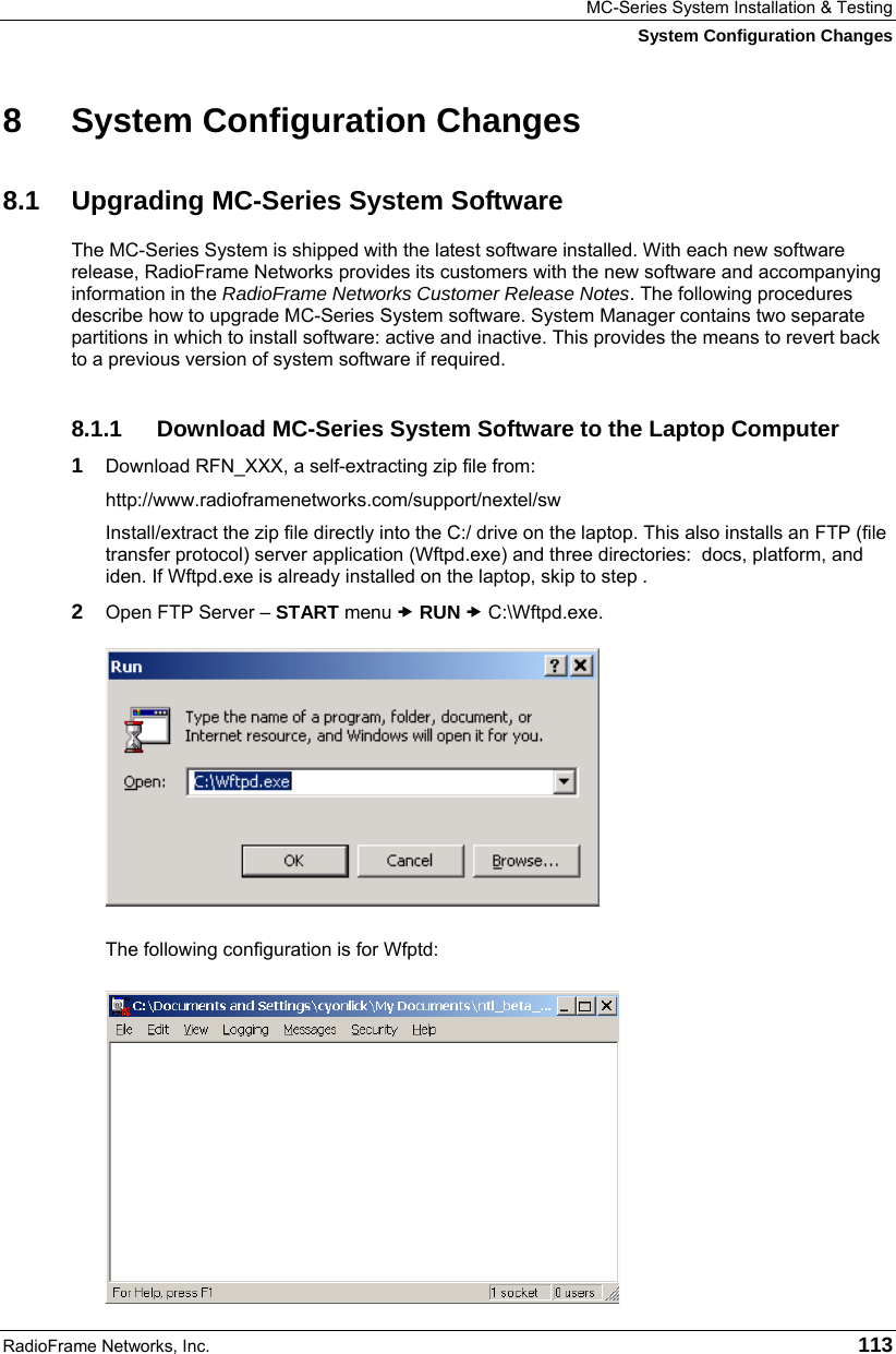 MC-Series System Installation &amp; Testing System Configuration Changes RadioFrame Networks, Inc.   113 8  System Configuration Changes 8.1  Upgrading MC-Series System Software The MC-Series System is shipped with the latest software installed. With each new software release, RadioFrame Networks provides its customers with the new software and accompanying information in the RadioFrame Networks Customer Release Notes. The following procedures describe how to upgrade MC-Series System software. System Manager contains two separate partitions in which to install software: active and inactive. This provides the means to revert back to a previous version of system software if required. 8.1.1  Download MC-Series System Software to the Laptop Computer 1  Download RFN_XXX, a self-extracting zip file from: http://www.radioframenetworks.com/support/nextel/sw Install/extract the zip file directly into the C:/ drive on the laptop. This also installs an FTP (file transfer protocol) server application (Wftpd.exe) and three directories:  docs, platform, and iden. If Wftpd.exe is already installed on the laptop, skip to step . 2  Open FTP Server – START menu x RUN x C:\Wftpd.exe.  The following configuration is for Wfptd: 