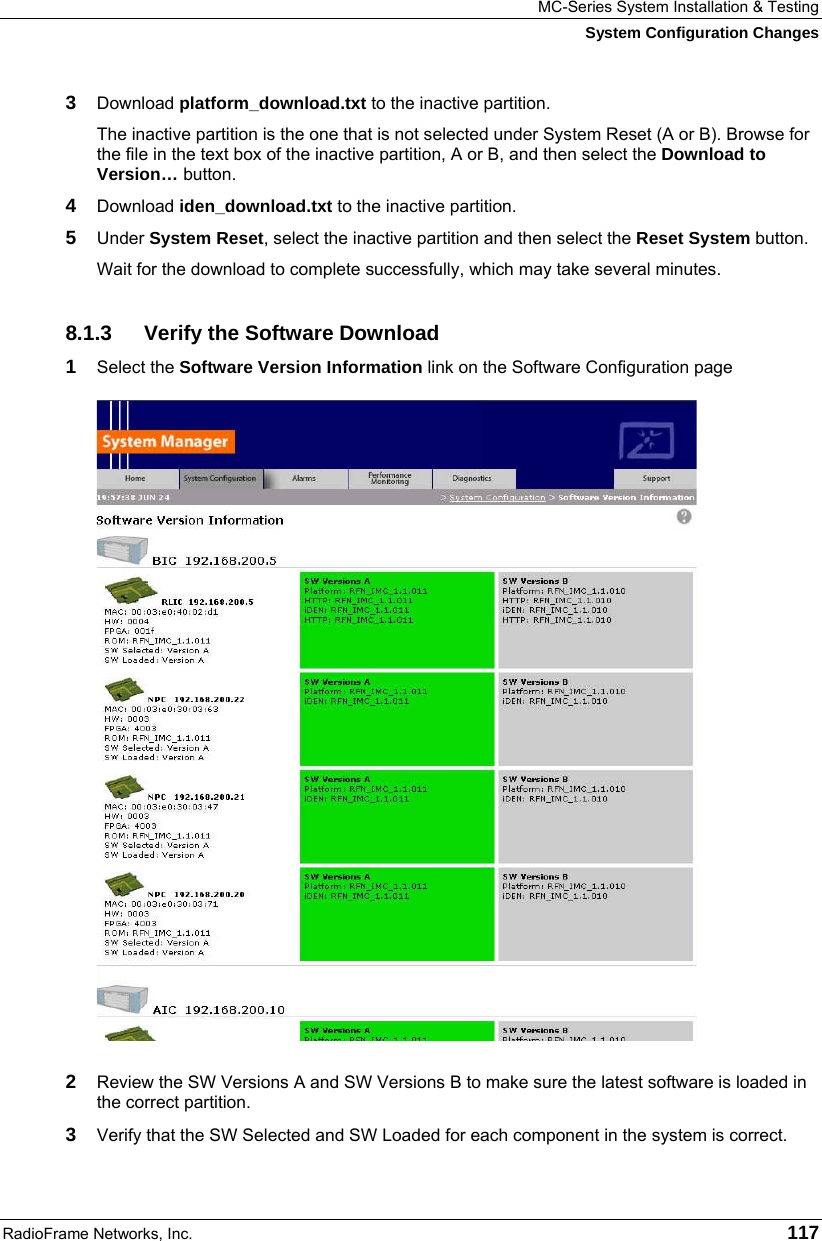 MC-Series System Installation &amp; Testing System Configuration Changes RadioFrame Networks, Inc.   117 3  Download platform_download.txt to the inactive partition. The inactive partition is the one that is not selected under System Reset (A or B). Browse for the file in the text box of the inactive partition, A or B, and then select the Download to Version… button.  4  Download iden_download.txt to the inactive partition. 5  Under System Reset, select the inactive partition and then select the Reset System button.  Wait for the download to complete successfully, which may take several minutes.  8.1.3  Verify the Software Download 1  Select the Software Version Information link on the Software Configuration page   2  Review the SW Versions A and SW Versions B to make sure the latest software is loaded in the correct partition. 3  Verify that the SW Selected and SW Loaded for each component in the system is correct. 