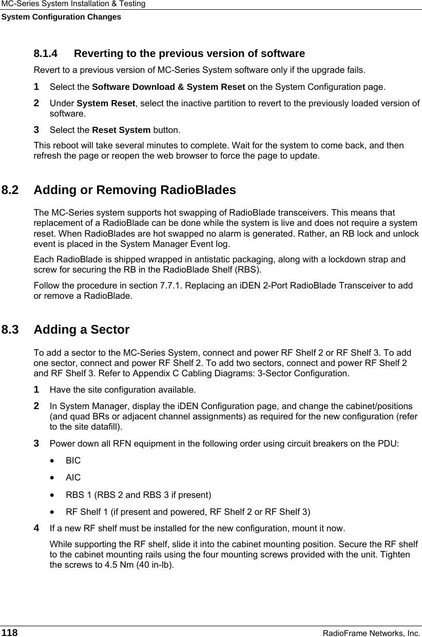MC-Series System Installation &amp; Testing System Configuration Changes 118  RadioFrame Networks, Inc. 8.1.4  Reverting to the previous version of software Revert to a previous version of MC-Series System software only if the upgrade fails. 1  Select the Software Download &amp; System Reset on the System Configuration page. 2  Under System Reset, select the inactive partition to revert to the previously loaded version of software.  3  Select the Reset System button. This reboot will take several minutes to complete. Wait for the system to come back, and then refresh the page or reopen the web browser to force the page to update. 8.2  Adding or Removing RadioBlades The MC-Series system supports hot swapping of RadioBlade transceivers. This means that replacement of a RadioBlade can be done while the system is live and does not require a system reset. When RadioBlades are hot swapped no alarm is generated. Rather, an RB lock and unlock event is placed in the System Manager Event log. Each RadioBlade is shipped wrapped in antistatic packaging, along with a lockdown strap and screw for securing the RB in the RadioBlade Shelf (RBS).   Follow the procedure in section 7.7.1. Replacing an iDEN 2-Port RadioBlade Transceiver to add or remove a RadioBlade. 8.3  Adding a Sector To add a sector to the MC-Series System, connect and power RF Shelf 2 or RF Shelf 3. To add one sector, connect and power RF Shelf 2. To add two sectors, connect and power RF Shelf 2 and RF Shelf 3. Refer to Appendix C Cabling Diagrams: 3-Sector Configuration. 1  Have the site configuration available. 2  In System Manager, display the iDEN Configuration page, and change the cabinet/positions (and quad BRs or adjacent channel assignments) as required for the new configuration (refer to the site datafill). 3  Power down all RFN equipment in the following order using circuit breakers on the PDU: • BIC • AIC • RBS 1 (RBS 2 and RBS 3 if present) • RF Shelf 1 (if present and powered, RF Shelf 2 or RF Shelf 3) 4  If a new RF shelf must be installed for the new configuration, mount it now. While supporting the RF shelf, slide it into the cabinet mounting position. Secure the RF shelf to the cabinet mounting rails using the four mounting screws provided with the unit. Tighten the screws to 4.5 Nm (40 in-lb).  