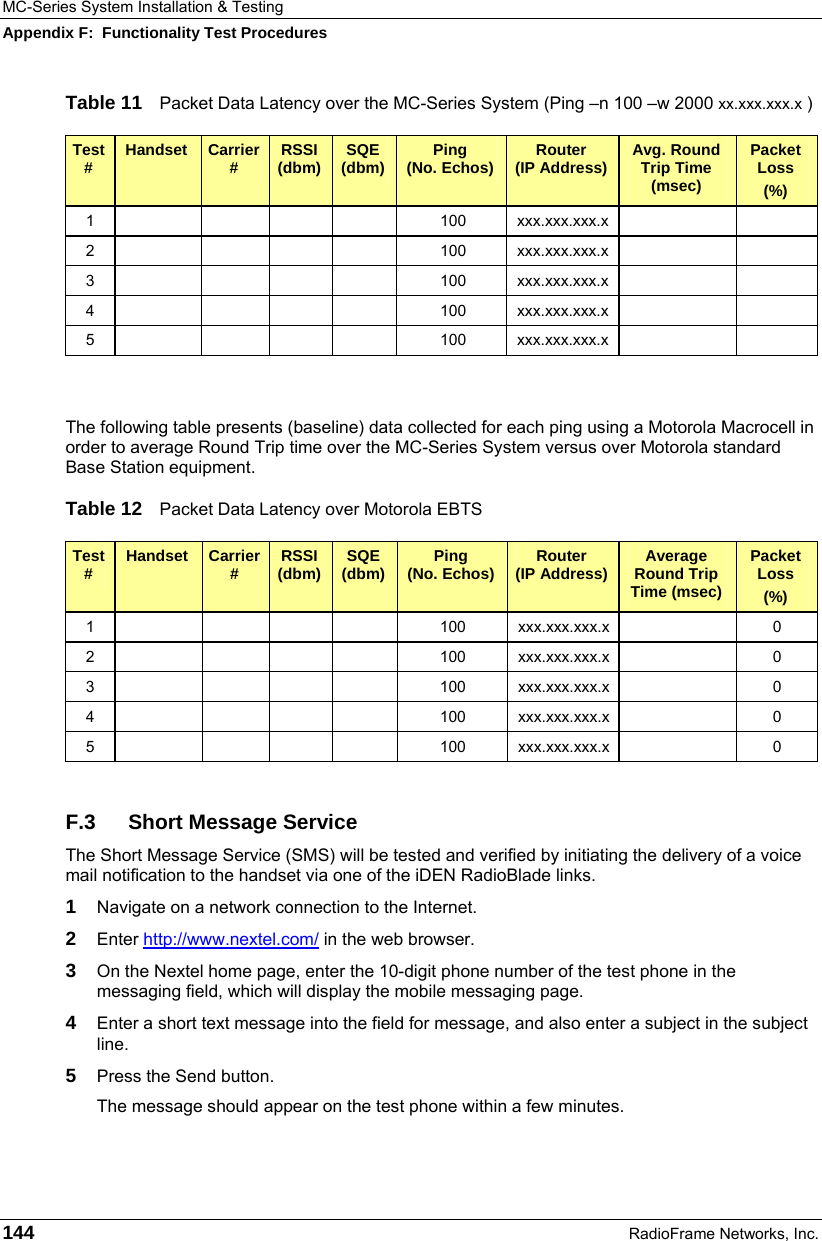 MC-Series System Installation &amp; Testing Appendix F:  Functionality Test Procedures 144  RadioFrame Networks, Inc. Table 11  Packet Data Latency over the MC-Series System (Ping –n 100 –w 2000 xx.xxx.xxx.x ) Test #  Handset  Carrier #  RSSI (dbm)  SQE (dbm)  Ping  (No. Echos)  Router  (IP Address)  Avg. Round Trip Time (msec) Packet Loss (%) 1         100  xxx.xxx.xxx.x     2         100  xxx.xxx.xxx.x     3         100  xxx.xxx.xxx.x     4         100  xxx.xxx.xxx.x     5         100  xxx.xxx.xxx.x       The following table presents (baseline) data collected for each ping using a Motorola Macrocell in order to average Round Trip time over the MC-Series System versus over Motorola standard Base Station equipment. Table 12  Packet Data Latency over Motorola EBTS Test #  Handset  Carrier #  RSSI (dbm)  SQE (dbm)  Ping  (No. Echos)  Router  (IP Address)  Average Round Trip Time (msec) Packet Loss (%) 1         100  xxx.xxx.xxx.x   0 2         100  xxx.xxx.xxx.x   0 3         100  xxx.xxx.xxx.x   0 4         100  xxx.xxx.xxx.x   0 5         100  xxx.xxx.xxx.x   0  F.3 Short Message Service The Short Message Service (SMS) will be tested and verified by initiating the delivery of a voice mail notification to the handset via one of the iDEN RadioBlade links. 1  Navigate on a network connection to the Internet.   2  Enter http://www.nextel.com/ in the web browser. 3  On the Nextel home page, enter the 10-digit phone number of the test phone in the messaging field, which will display the mobile messaging page. 4  Enter a short text message into the field for message, and also enter a subject in the subject line. 5  Press the Send button. The message should appear on the test phone within a few minutes. 