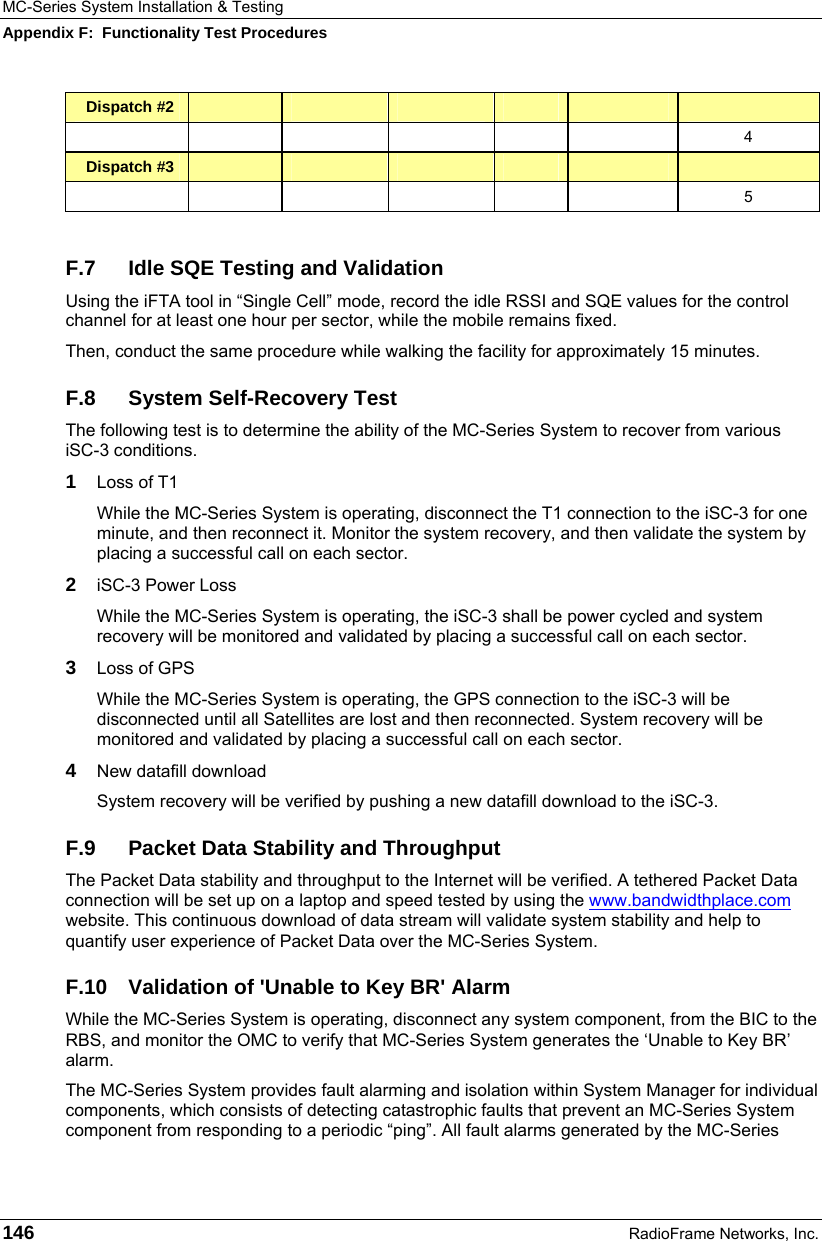 MC-Series System Installation &amp; Testing Appendix F:  Functionality Test Procedures 146  RadioFrame Networks, Inc. Dispatch #2                    4 Dispatch #3                    5  F.7  Idle SQE Testing and Validation Using the iFTA tool in “Single Cell” mode, record the idle RSSI and SQE values for the control channel for at least one hour per sector, while the mobile remains fixed. Then, conduct the same procedure while walking the facility for approximately 15 minutes. F.8  System Self-Recovery Test The following test is to determine the ability of the MC-Series System to recover from various iSC-3 conditions. 1  Loss of T1 While the MC-Series System is operating, disconnect the T1 connection to the iSC-3 for one minute, and then reconnect it. Monitor the system recovery, and then validate the system by placing a successful call on each sector. 2  iSC-3 Power Loss While the MC-Series System is operating, the iSC-3 shall be power cycled and system recovery will be monitored and validated by placing a successful call on each sector. 3  Loss of GPS While the MC-Series System is operating, the GPS connection to the iSC-3 will be disconnected until all Satellites are lost and then reconnected. System recovery will be monitored and validated by placing a successful call on each sector. 4  New datafill download System recovery will be verified by pushing a new datafill download to the iSC-3. F.9  Packet Data Stability and Throughput The Packet Data stability and throughput to the Internet will be verified. A tethered Packet Data connection will be set up on a laptop and speed tested by using the www.bandwidthplace.com website. This continuous download of data stream will validate system stability and help to quantify user experience of Packet Data over the MC-Series System. F.10  Validation of &apos;Unable to Key BR&apos; Alarm While the MC-Series System is operating, disconnect any system component, from the BIC to the RBS, and monitor the OMC to verify that MC-Series System generates the ‘Unable to Key BR’ alarm.  The MC-Series System provides fault alarming and isolation within System Manager for individual components, which consists of detecting catastrophic faults that prevent an MC-Series System component from responding to a periodic “ping”. All fault alarms generated by the MC-Series 