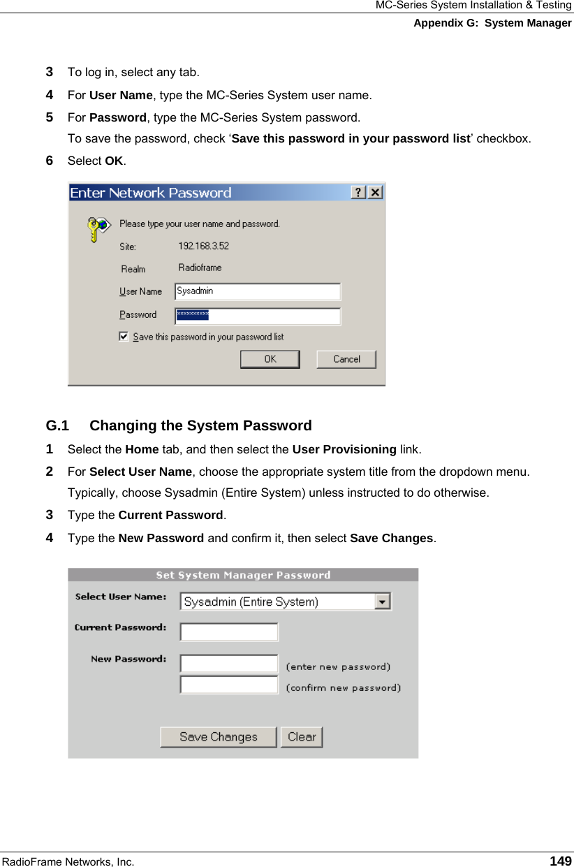 MC-Series System Installation &amp; Testing Appendix G:  System Manager RadioFrame Networks, Inc.   149 3  To log in, select any tab. 4  For User Name, type the MC-Series System user name. 5  For Password, type the MC-Series System password. To save the password, check ‘Save this password in your password list’ checkbox. 6  Select OK.  G.1  Changing the System Password 1  Select the Home tab, and then select the User Provisioning link. 2  For Select User Name, choose the appropriate system title from the dropdown menu. Typically, choose Sysadmin (Entire System) unless instructed to do otherwise.  3  Type the Current Password. 4  Type the New Password and confirm it, then select Save Changes.  