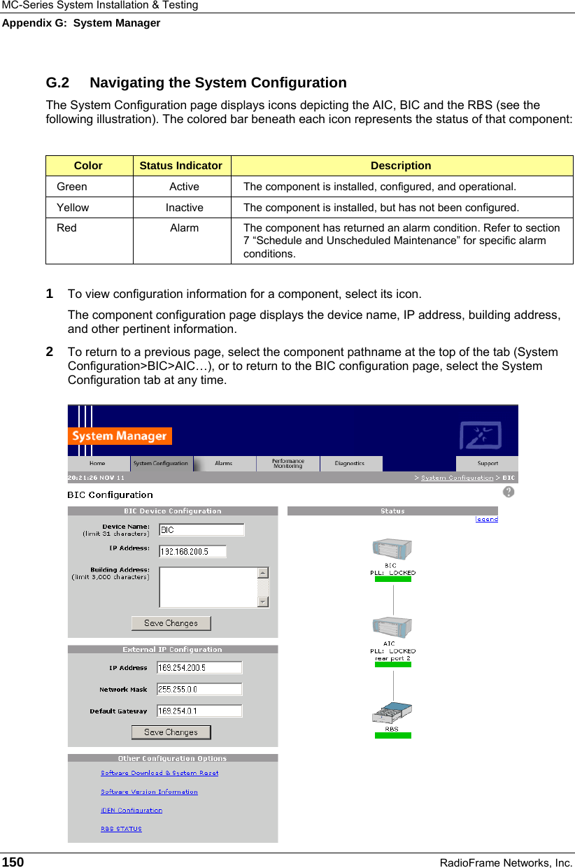 MC-Series System Installation &amp; Testing Appendix G:  System Manager 150  RadioFrame Networks, Inc. G.2  Navigating the System Configuration The System Configuration page displays icons depicting the AIC, BIC and the RBS (see the following illustration). The colored bar beneath each icon represents the status of that component:  Color  Status Indicator  Description Green  Active  The component is installed, configured, and operational. Yellow  Inactive  The component is installed, but has not been configured. Red  Alarm  The component has returned an alarm condition. Refer to section 7 “Schedule and Unscheduled Maintenance” for specific alarm conditions.  1  To view configuration information for a component, select its icon.  The component configuration page displays the device name, IP address, building address, and other pertinent information.  2  To return to a previous page, select the component pathname at the top of the tab (System Configuration&gt;BIC&gt;AIC…), or to return to the BIC configuration page, select the System Configuration tab at any time. 