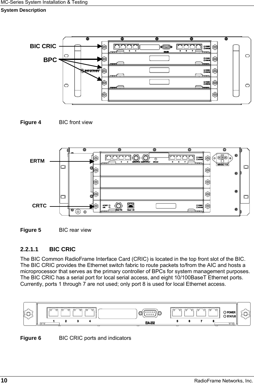 MC-Series System Installation &amp; Testing System Description 10  RadioFrame Networks, Inc.  Figure 4  BIC front view Figure 5  BIC rear view 2.2.1.1 BIC CRIC The BIC Common RadioFrame Interface Card (CRIC) is located in the top front slot of the BIC. The BIC CRIC provides the Ethernet switch fabric to route packets to/from the AIC and hosts a microprocessor that serves as the primary controller of BPCs for system management purposes. The BIC CRIC has a serial port for local serial access, and eight 10/100BaseT Ethernet ports. Currently, ports 1 through 7 are not used; only port 8 is used for local Ethernet access.   Figure 6  BIC CRIC ports and indicators     ERTM CRTC  BPC BIC CRIC 