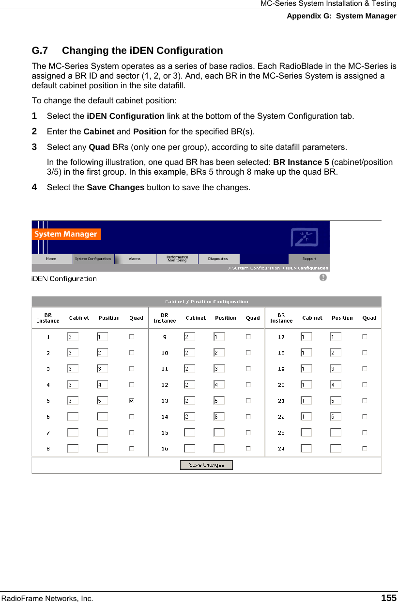 MC-Series System Installation &amp; Testing Appendix G:  System Manager RadioFrame Networks, Inc.   155 G.7  Changing the iDEN Configuration The MC-Series System operates as a series of base radios. Each RadioBlade in the MC-Series is assigned a BR ID and sector (1, 2, or 3). And, each BR in the MC-Series System is assigned a default cabinet position in the site datafill.  To change the default cabinet position: 1  Select the iDEN Configuration link at the bottom of the System Configuration tab. 2  Enter the Cabinet and Position for the specified BR(s). 3  Select any Quad BRs (only one per group), according to site datafill parameters. In the following illustration, one quad BR has been selected: BR Instance 5 (cabinet/position 3/5) in the first group. In this example, BRs 5 through 8 make up the quad BR.  4  Select the Save Changes button to save the changes.      