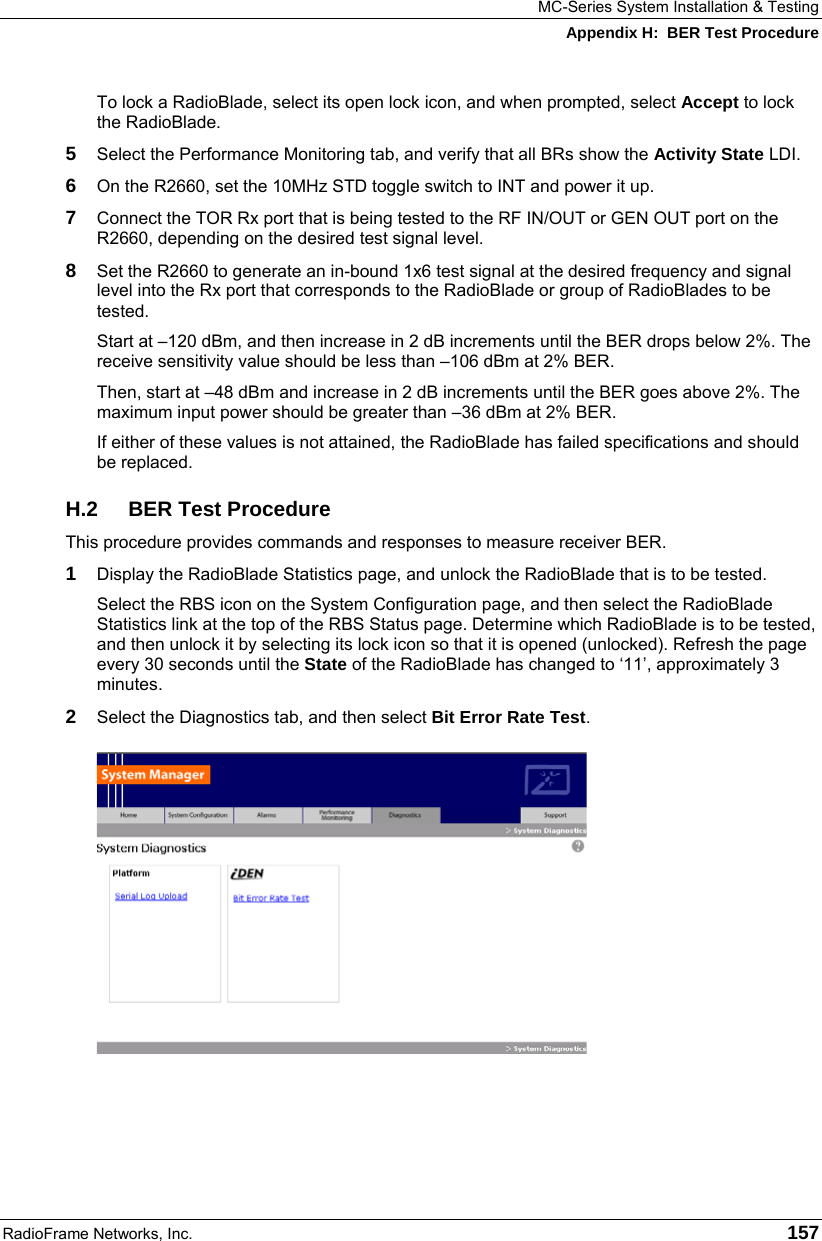 MC-Series System Installation &amp; Testing Appendix H:  BER Test Procedure RadioFrame Networks, Inc.   157 To lock a RadioBlade, select its open lock icon, and when prompted, select Accept to lock the RadioBlade.  5  Select the Performance Monitoring tab, and verify that all BRs show the Activity State LDI.  6  On the R2660, set the 10MHz STD toggle switch to INT and power it up. 7  Connect the TOR Rx port that is being tested to the RF IN/OUT or GEN OUT port on the R2660, depending on the desired test signal level. 8  Set the R2660 to generate an in-bound 1x6 test signal at the desired frequency and signal level into the Rx port that corresponds to the RadioBlade or group of RadioBlades to be tested.  Start at –120 dBm, and then increase in 2 dB increments until the BER drops below 2%. The receive sensitivity value should be less than –106 dBm at 2% BER.  Then, start at –48 dBm and increase in 2 dB increments until the BER goes above 2%. The maximum input power should be greater than –36 dBm at 2% BER.  If either of these values is not attained, the RadioBlade has failed specifications and should be replaced. H.2 BER Test Procedure This procedure provides commands and responses to measure receiver BER. 1  Display the RadioBlade Statistics page, and unlock the RadioBlade that is to be tested. Select the RBS icon on the System Configuration page, and then select the RadioBlade Statistics link at the top of the RBS Status page. Determine which RadioBlade is to be tested, and then unlock it by selecting its lock icon so that it is opened (unlocked). Refresh the page every 30 seconds until the State of the RadioBlade has changed to ‘11’, approximately 3 minutes. 2  Select the Diagnostics tab, and then select Bit Error Rate Test.   
