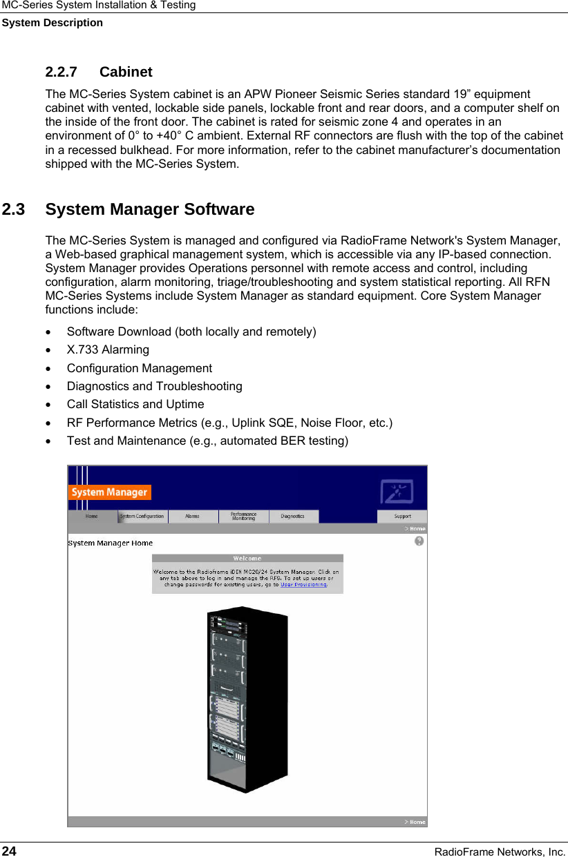 MC-Series System Installation &amp; Testing System Description 24  RadioFrame Networks, Inc. 2.2.7 Cabinet The MC-Series System cabinet is an APW Pioneer Seismic Series standard 19” equipment cabinet with vented, lockable side panels, lockable front and rear doors, and a computer shelf on the inside of the front door. The cabinet is rated for seismic zone 4 and operates in an environment of 0° to +40° C ambient. External RF connectors are flush with the top of the cabinet in a recessed bulkhead. For more information, refer to the cabinet manufacturer’s documentation shipped with the MC-Series System.  2.3  System Manager Software The MC-Series System is managed and configured via RadioFrame Network&apos;s System Manager, a Web-based graphical management system, which is accessible via any IP-based connection. System Manager provides Operations personnel with remote access and control, including configuration, alarm monitoring, triage/troubleshooting and system statistical reporting. All RFN MC-Series Systems include System Manager as standard equipment. Core System Manager functions include: •  Software Download (both locally and remotely) • X.733 Alarming • Configuration Management • Diagnostics and Troubleshooting •  Call Statistics and Uptime •  RF Performance Metrics (e.g., Uplink SQE, Noise Floor, etc.) •  Test and Maintenance (e.g., automated BER testing) 