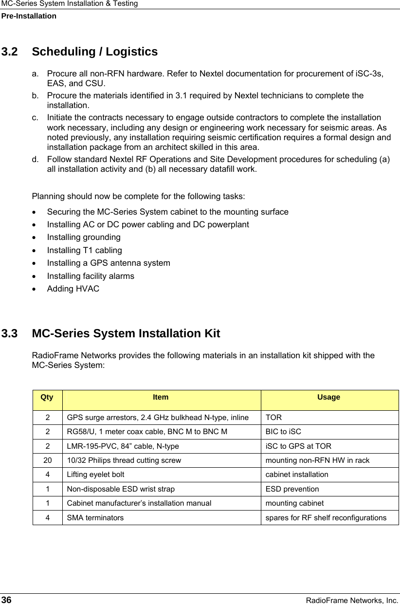 MC-Series System Installation &amp; Testing Pre-Installation 36  RadioFrame Networks, Inc. 3.2 Scheduling / Logistics a.  Procure all non-RFN hardware. Refer to Nextel documentation for procurement of iSC-3s, EAS, and CSU. b.  Procure the materials identified in 3.1 required by Nextel technicians to complete the installation. c.  Initiate the contracts necessary to engage outside contractors to complete the installation work necessary, including any design or engineering work necessary for seismic areas. As noted previously, any installation requiring seismic certification requires a formal design and installation package from an architect skilled in this area. d.  Follow standard Nextel RF Operations and Site Development procedures for scheduling (a) all installation activity and (b) all necessary datafill work.  Planning should now be complete for the following tasks:  •  Securing the MC-Series System cabinet to the mounting surface •  Installing AC or DC power cabling and DC powerplant • Installing grounding • Installing T1 cabling •  Installing a GPS antenna system • Installing facility alarms • Adding HVAC  3.3  MC-Series System Installation Kit RadioFrame Networks provides the following materials in an installation kit shipped with the  MC-Series System:  Qty  Item  Usage 2  GPS surge arrestors, 2.4 GHz bulkhead N-type, inline  TOR 2  RG58/U, 1 meter coax cable, BNC M to BNC M  BIC to iSC 2  LMR-195-PVC, 84” cable, N-type  iSC to GPS at TOR 20  10/32 Philips thread cutting screw  mounting non-RFN HW in rack 4  Lifting eyelet bolt  cabinet installation 1  Non-disposable ESD wrist strap  ESD prevention 1  Cabinet manufacturer’s installation manual  mounting cabinet 4  SMA terminators  spares for RF shelf reconfigurations  
