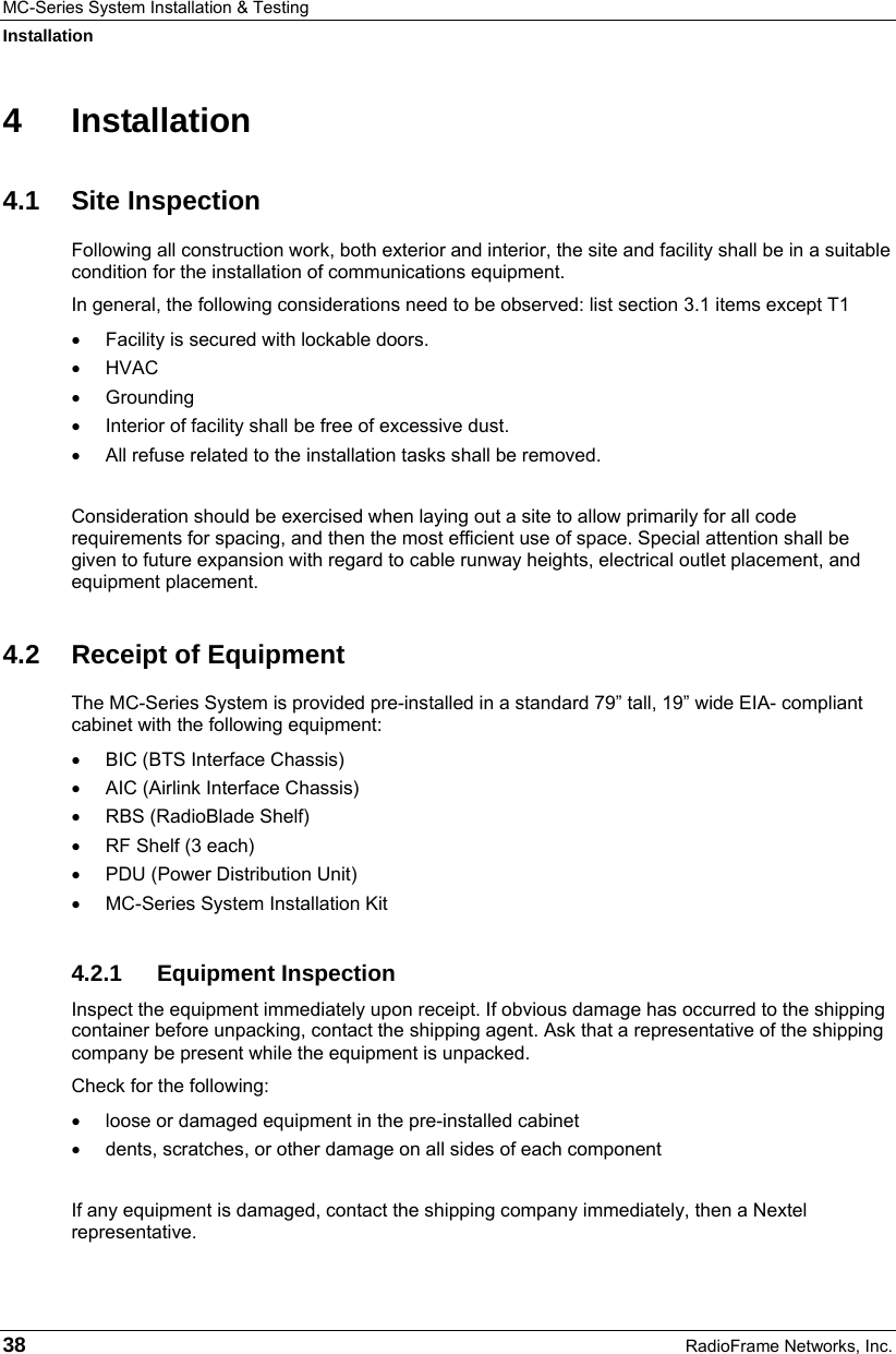 MC-Series System Installation &amp; Testing Installation 38  RadioFrame Networks, Inc. 4 Installation 4.1 Site Inspection Following all construction work, both exterior and interior, the site and facility shall be in a suitable condition for the installation of communications equipment.  In general, the following considerations need to be observed: list section 3.1 items except T1 •  Facility is secured with lockable doors. • HVAC • Grounding •  Interior of facility shall be free of excessive dust. • All refuse related to the installation tasks shall be removed.  Consideration should be exercised when laying out a site to allow primarily for all code requirements for spacing, and then the most efficient use of space. Special attention shall be given to future expansion with regard to cable runway heights, electrical outlet placement, and equipment placement. 4.2 Receipt of Equipment The MC-Series System is provided pre-installed in a standard 79” tall, 19” wide EIA- compliant cabinet with the following equipment: •  BIC (BTS Interface Chassis) •  AIC (Airlink Interface Chassis) •  RBS (RadioBlade Shelf) •  RF Shelf (3 each) •  PDU (Power Distribution Unit) •  MC-Series System Installation Kit 4.2.1 Equipment Inspection Inspect the equipment immediately upon receipt. If obvious damage has occurred to the shipping container before unpacking, contact the shipping agent. Ask that a representative of the shipping company be present while the equipment is unpacked.  Check for the following: •  loose or damaged equipment in the pre-installed cabinet •  dents, scratches, or other damage on all sides of each component  If any equipment is damaged, contact the shipping company immediately, then a Nextel representative. 