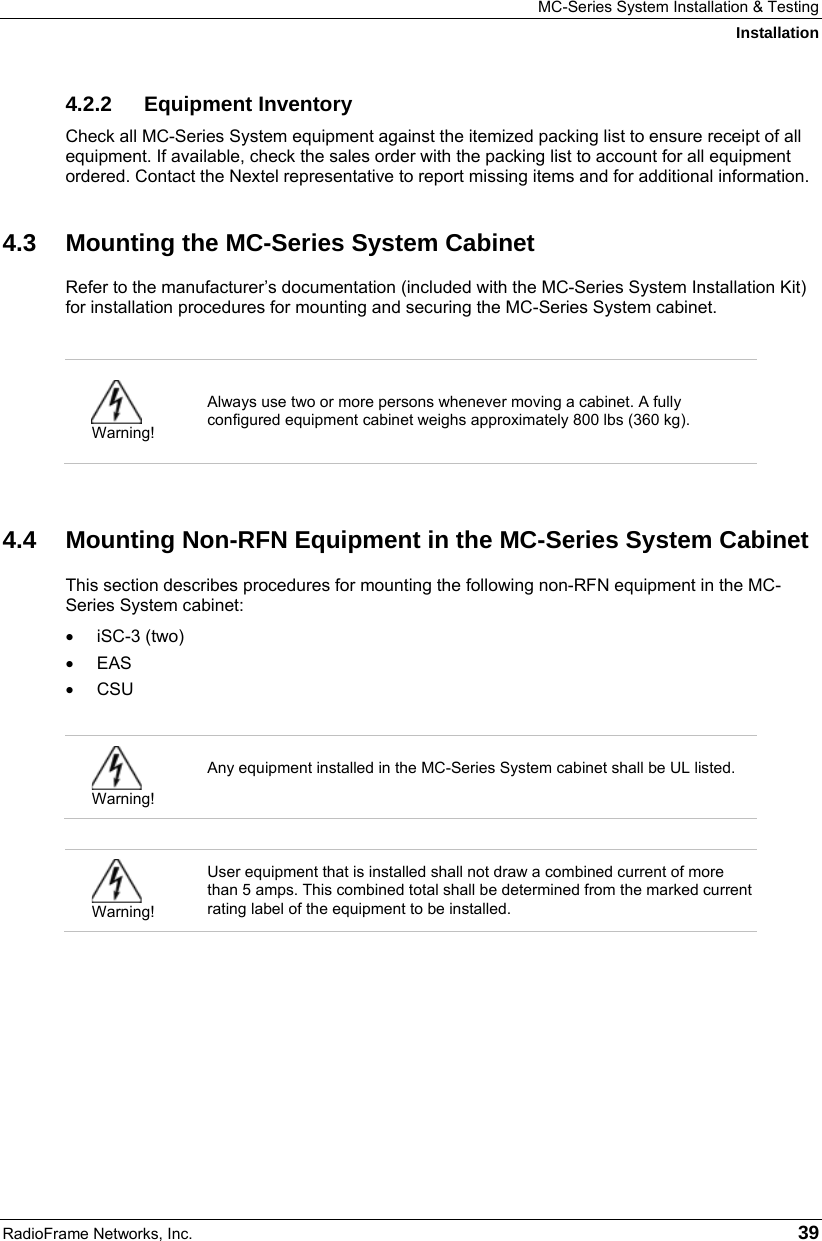 MC-Series System Installation &amp; Testing Installation RadioFrame Networks, Inc.   39 4.2.2 Equipment Inventory Check all MC-Series System equipment against the itemized packing list to ensure receipt of all equipment. If available, check the sales order with the packing list to account for all equipment ordered. Contact the Nextel representative to report missing items and for additional information. 4.3  Mounting the MC-Series System Cabinet Refer to the manufacturer’s documentation (included with the MC-Series System Installation Kit) for installation procedures for mounting and securing the MC-Series System cabinet.    Warning! Always use two or more persons whenever moving a cabinet. A fully configured equipment cabinet weighs approximately 800 lbs (360 kg).   4.4  Mounting Non-RFN Equipment in the MC-Series System Cabinet This section describes procedures for mounting the following non-RFN equipment in the MC-Series System cabinet: • iSC-3 (two) • EAS • CSU   Warning! Any equipment installed in the MC-Series System cabinet shall be UL listed.    Warning! User equipment that is installed shall not draw a combined current of more than 5 amps. This combined total shall be determined from the marked current rating label of the equipment to be installed.   