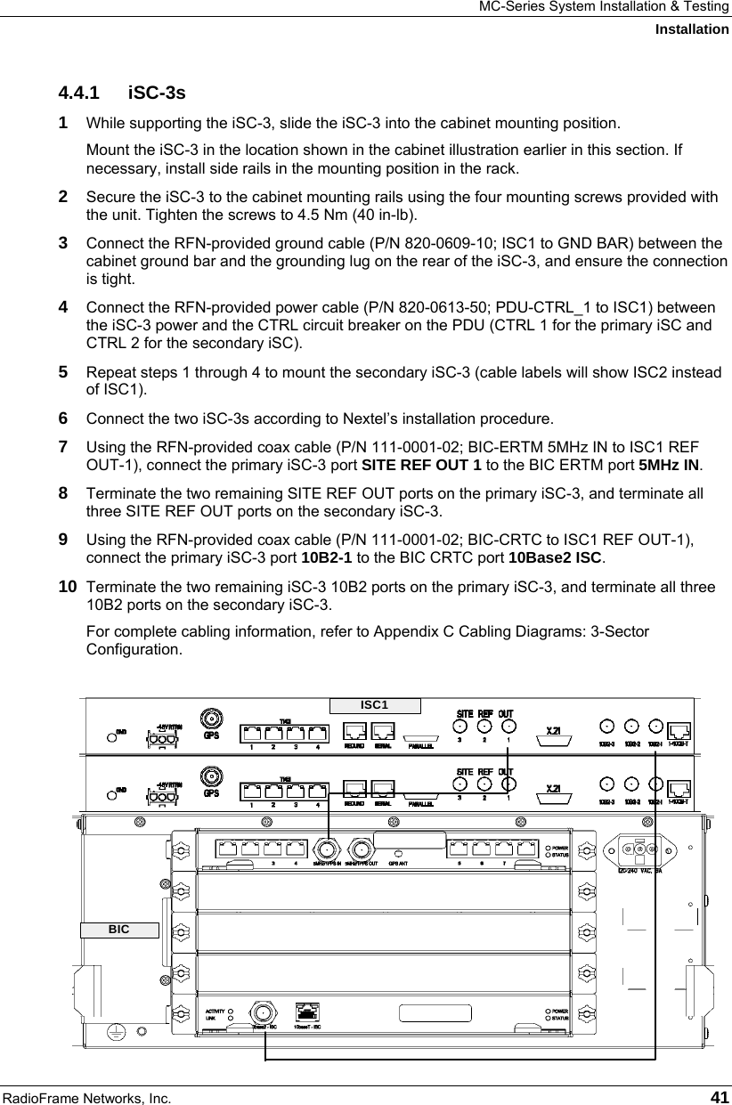 MC-Series System Installation &amp; Testing Installation RadioFrame Networks, Inc.   41 4.4.1 iSC-3s 1  While supporting the iSC-3, slide the iSC-3 into the cabinet mounting position. Mount the iSC-3 in the location shown in the cabinet illustration earlier in this section. If necessary, install side rails in the mounting position in the rack. 2  Secure the iSC-3 to the cabinet mounting rails using the four mounting screws provided with the unit. Tighten the screws to 4.5 Nm (40 in-lb). 3  Connect the RFN-provided ground cable (P/N 820-0609-10; ISC1 to GND BAR) between the cabinet ground bar and the grounding lug on the rear of the iSC-3, and ensure the connection is tight.  4  Connect the RFN-provided power cable (P/N 820-0613-50; PDU-CTRL_1 to ISC1) between the iSC-3 power and the CTRL circuit breaker on the PDU (CTRL 1 for the primary iSC and CTRL 2 for the secondary iSC).  5  Repeat steps 1 through 4 to mount the secondary iSC-3 (cable labels will show ISC2 instead of ISC1). 6  Connect the two iSC-3s according to Nextel’s installation procedure. 7  Using the RFN-provided coax cable (P/N 111-0001-02; BIC-ERTM 5MHz IN to ISC1 REF OUT-1), connect the primary iSC-3 port SITE REF OUT 1 to the BIC ERTM port 5MHz IN.  8  Terminate the two remaining SITE REF OUT ports on the primary iSC-3, and terminate all three SITE REF OUT ports on the secondary iSC-3. 9  Using the RFN-provided coax cable (P/N 111-0001-02; BIC-CRTC to ISC1 REF OUT-1), connect the primary iSC-3 port 10B2-1 to the BIC CRTC port 10Base2 ISC. 10  Terminate the two remaining iSC-3 10B2 ports on the primary iSC-3, and terminate all three 10B2 ports on the secondary iSC-3. For complete cabling information, refer to Appendix C Cabling Diagrams: 3-Sector Configuration.  ISC1BIC