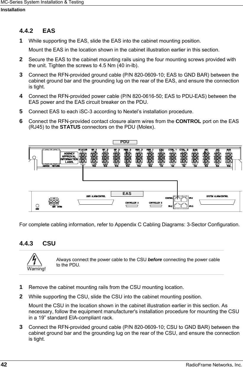 MC-Series System Installation &amp; Testing Installation 42  RadioFrame Networks, Inc. 4.4.2 EAS 1  While supporting the EAS, slide the EAS into the cabinet mounting position. Mount the EAS in the location shown in the cabinet illustration earlier in this section. 2  Secure the EAS to the cabinet mounting rails using the four mounting screws provided with the unit. Tighten the screws to 4.5 Nm (40 in-lb). 3  Connect the RFN-provided ground cable (P/N 820-0609-10; EAS to GND BAR) between the cabinet ground bar and the grounding lug on the rear of the EAS, and ensure the connection is tight. 4  Connect the RFN-provided power cable (P/N 820-0616-50; EAS to PDU-EAS) between the EAS power and the EAS circuit breaker on the PDU.  5  Connect EAS to each iSC-3 according to Nextel’s installation procedure. 6  Connect the RFN-provided contact closure alarm wires from the CONTROL port on the EAS (RJ45) to the STATUS connectors on the PDU (Molex).  For complete cabling information, refer to Appendix C Cabling Diagrams: 3-Sector Configuration. 4.4.3 CSU  Warning! Always connect the power cable to the CSU before connecting the power cable to the PDU.  1  Remove the cabinet mounting rails from the CSU mounting location. 2  While supporting the CSU, slide the CSU into the cabinet mounting position. Mount the CSU in the location shown in the cabinet illustration earlier in this section. As necessary, follow the equipment manufacturer&apos;s installation procedure for mounting the CSU in a 19” standard EIA-compliant rack. 3  Connect the RFN-provided ground cable (P/N 820-0609-10; CSU to GND BAR) between the cabinet ground bar and the grounding lug on the rear of the CSU, and ensure the connection is tight.  EASPDU